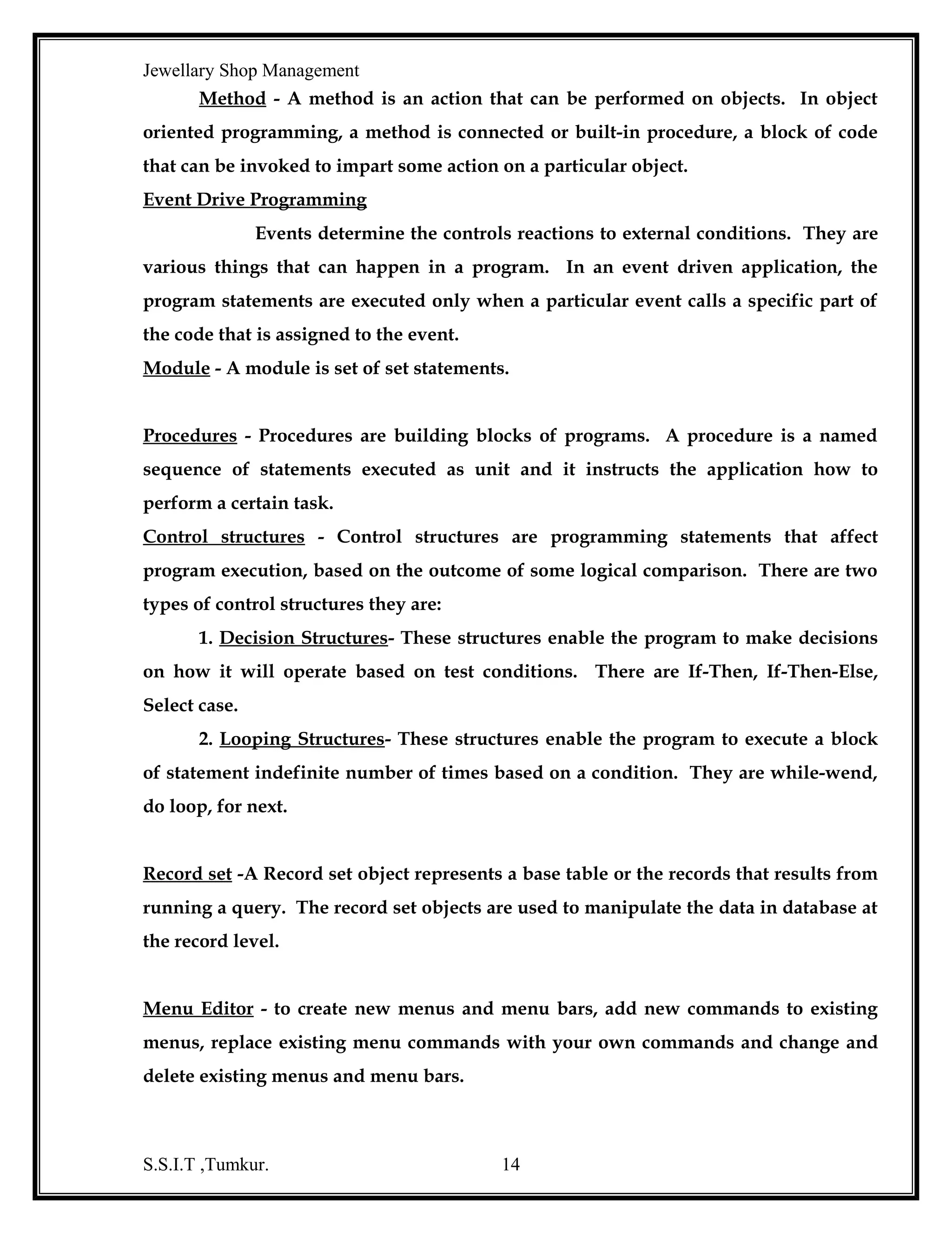 Jewellary Shop Management
This designer can be controlled at design time by changing its properties or
programmatically at run time.
Data Environment Designer is a powerful, sophisticated interface, which
provides an interactive, design time environment for creating programmed runtime
access to data.
Data Environment Designer is a new feature with visual Basic 6.0 it
create connection and command objects that can use for building forms and
developing reports with ADO.
When the Designer window is opened for the first time for a project, one
Data Environment object and one connection object are shown. To create a new
connection object, click on the Add connection button in the designer tool bar or click
on the arrange by objects toolbar button to display the connection folder, then right –
click on that folder and select Add connection from its shortcut menu.
Then, to establish the data source, either.
1) Choose a stored procedure, table or view.
2) Enter an SQL statement that does the query that user wants.

Data Report:
Data Report utility introduced for the first time in Visual Basic 6.0 is
used to design reports. Data Report Designer is a flexible report generator that can
create banded hierarchical reports.
The fields can be dragged from the Data Environment Designer to the
data report designer. The data report can be bound to any bound control, but it works
well with Data Environment Object.
Data Environment must include at least one connection object in it. A
connection object represents a connection to a database that is used at the data source
for the associated commands like tables or queries.
To create a Data Report, select Add Data Report from the project menu,
use the list for the Add toolbar button to select Data Report or use the shortcut menu
for the project Explorer window. This opens the data report window with a report
S.S.I.T ,Tumkur.

14

 