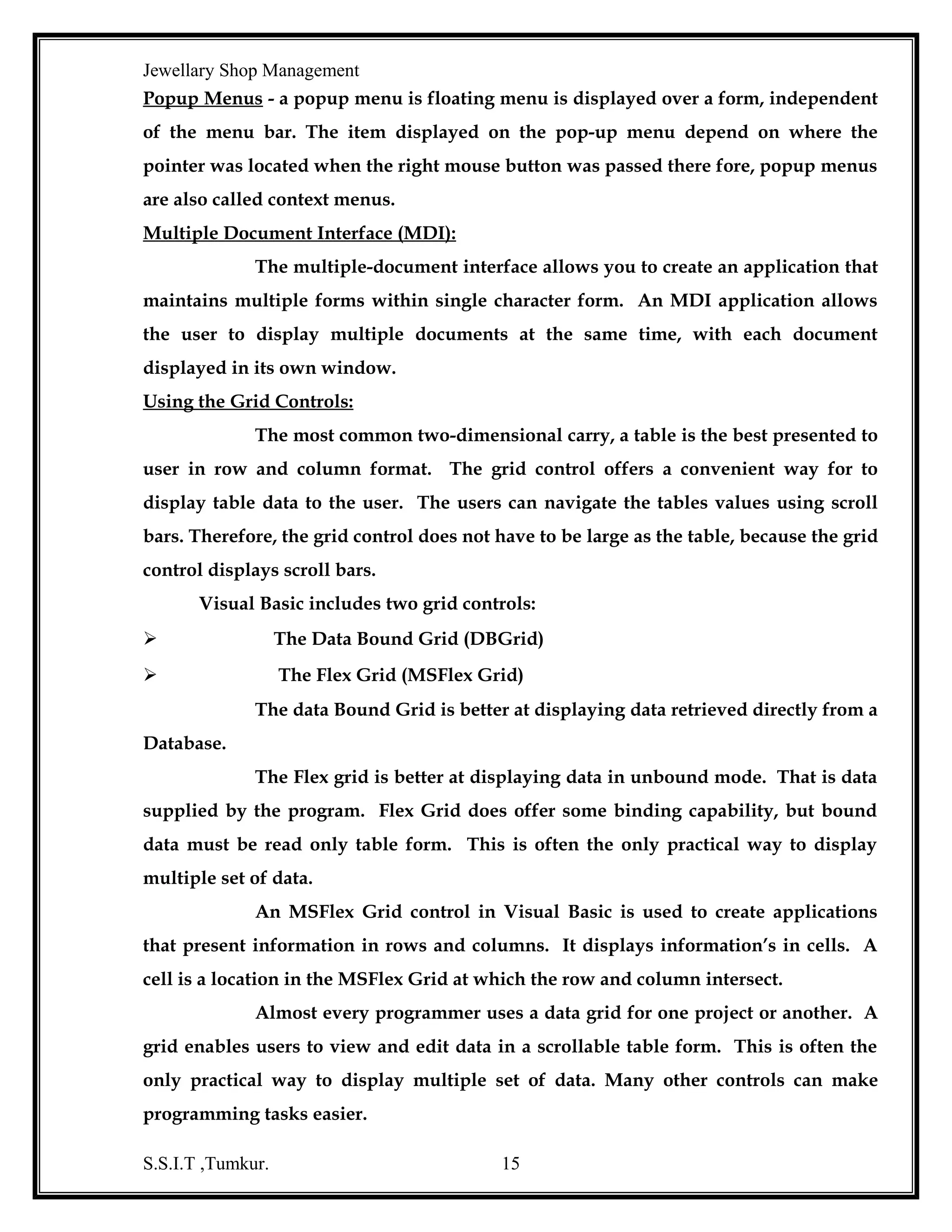Jewellary Shop Management
that contains five default sections; Report Header, Page Header, Detail, Page Footer
and Report Footer.
To associate the Data Report with the command object created, set the
data source property of the report to the name of the Data Environment object that
Contains the command object and set the Data member property to the name of the
command object.

OPEN DATABASE CONNECTIVIT(ODBC)
Open database connectivity (ODBC) is a windows technology that lets
database client applications connects to an external database. To use ODBC, the
database vendor must provide an ODBC driver for data access. Once this driver is
available, the client machine should be configured with this driver.
The destination of the database, login it and password is also to be
configured on every client machine. This is called as a data source. The user can
configure multiple data sources with same or different drives on the same machine.
Thus using ODBC, it is possible to access heterogeneous data from any client.
In ‘Networking Operating system’ that manages the functions of the
network, the server required a data base management system (DBMS) like Oracle or
Microsoft SQL server. This DBMS manages the databases that are stored on the
server.
Although the application software is run on the client, it uses data that
stored on the server. To make this communication between the client and the data
source possible, the client requires an ODBC driver or OLEDGB provider.
If an Oracle database is the data source, we can use either the ODBC driver
or OLDEB provider for Oracle.

S.S.I.T ,Tumkur.

15

 