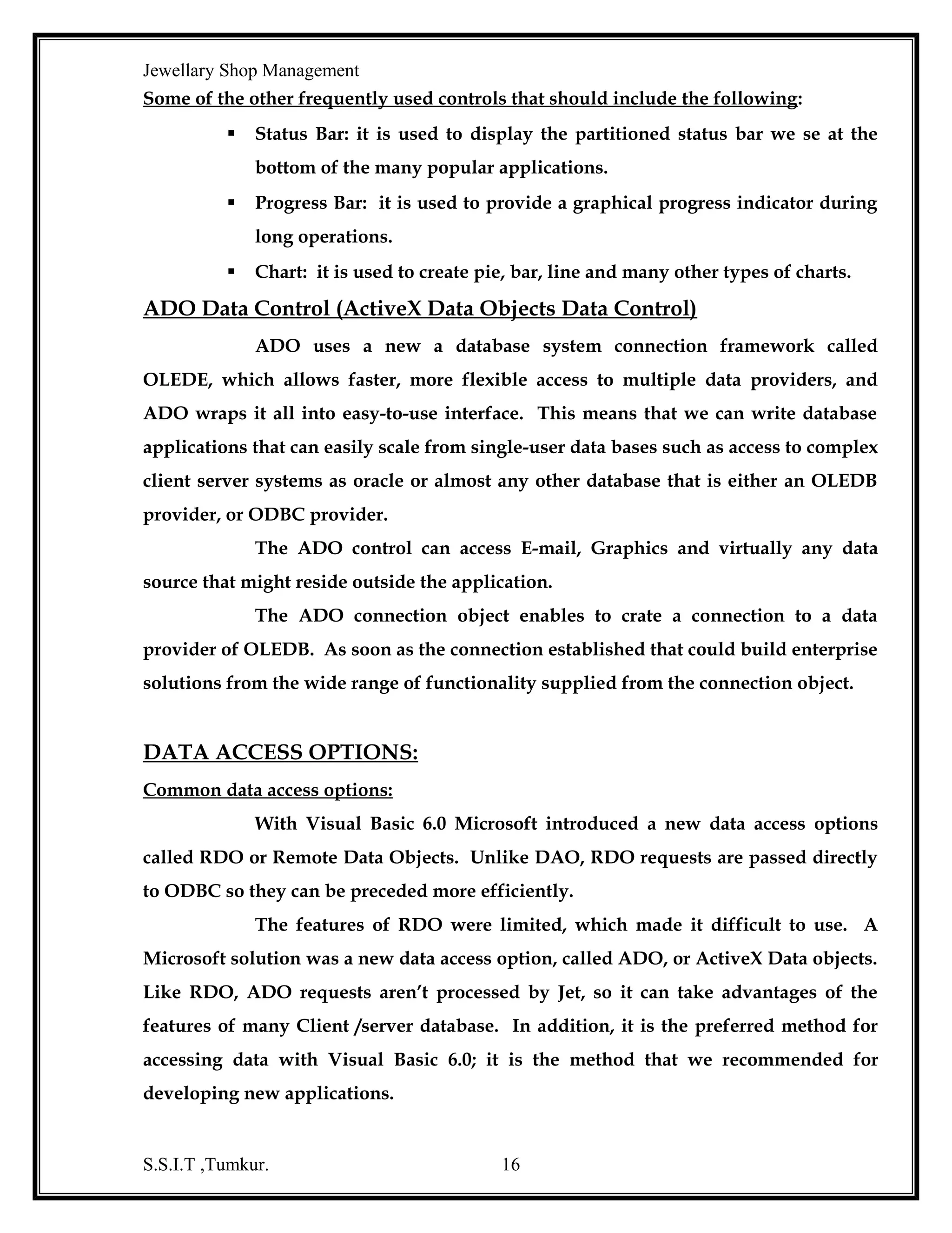 Jewellary Shop Management

Creating an ODBC Data Source:
Before any application can access an ODBC database, the ODBC drivers must
installed and a data Source Name (SN) created using the Control Panel. The DSN
used whenever a reference is to an ODBC database.
Steps have to follow to set up an oracle data source:
1. Double-click on the ODBC configuration open under control panel.
2. Here various data sources associated with various drivers exist.

Our

objective is to create a new data source using ODBC driver for Oracle.
3. Select the add button to as a new ODBC data source, Lists of ODBC drivers
that are currently installed in the system are displayed. Select the ODBC
driver for oracle.
4. Enter a name and description for the data source.
5. Click on the select button and find the Access database you want to use.
After it is done, the path to the database should be displayed.
6. Click on the OK button that displays the data source administrator dialog
box with the new data source.

S.S.I.T ,Tumkur.

16

 