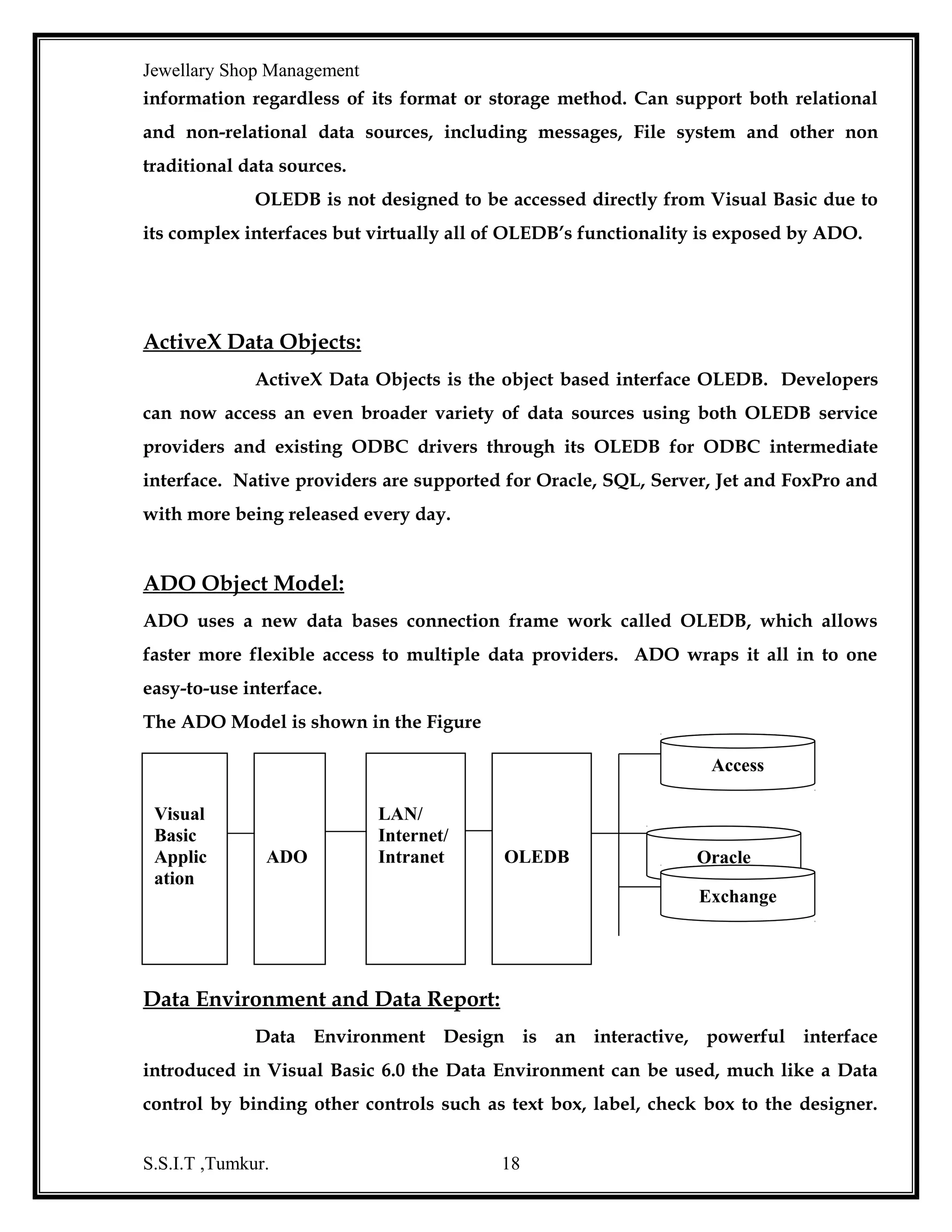 Jewellary Shop Management
Every business enterprise marinating large volumes of data for its operations. With
more and more people accessing these data for their work the need to maintain its
integrity and relevance increases. Normally, with the traditional methods of storing
data and information in files, the chances that the data loses its integrity and validity
are very high.
Oracle 8.0 is an ‘Object Relational Database Management Systems’
(ORDBMS).

It offers capabilities of both relation and object oriented database

systems. Objects can be defined as reusable software codes with little or no change to
the code.
Oracle products are based on a concept known as the ‘client/server
technology’. This concept involves segregating the processing of an application
between two systems.
One performs all activities related to the database (server) and the other
performs activities that help the user to interact with the application (clients).
A client or front-end database application also interacts with the
database by requesting and receiving information from the database server. It acts as
an interface between the user and the database.

Further, it also checks for the

validation against the data entered by the user.

Data Base Management System: - A DBMS consist of inter related data and a set
of programs to access that data. The collection of data is usually referred to as the
database, contains information about one particular enterprise. The primary goal of a
DBMS is to provide an environment that is both convenient an efficient to use in
retrieving and storing database information
An Overview of RDBMS:-there are three types of database management
systems, namely network, hierarchical and relational. Relational database employs a
relational structure and data are stored in the tables. In a table, the rows represent the
unique entities or records and columns represent attributes. Records are access by the

S.S.I.T ,Tumkur.

18

 