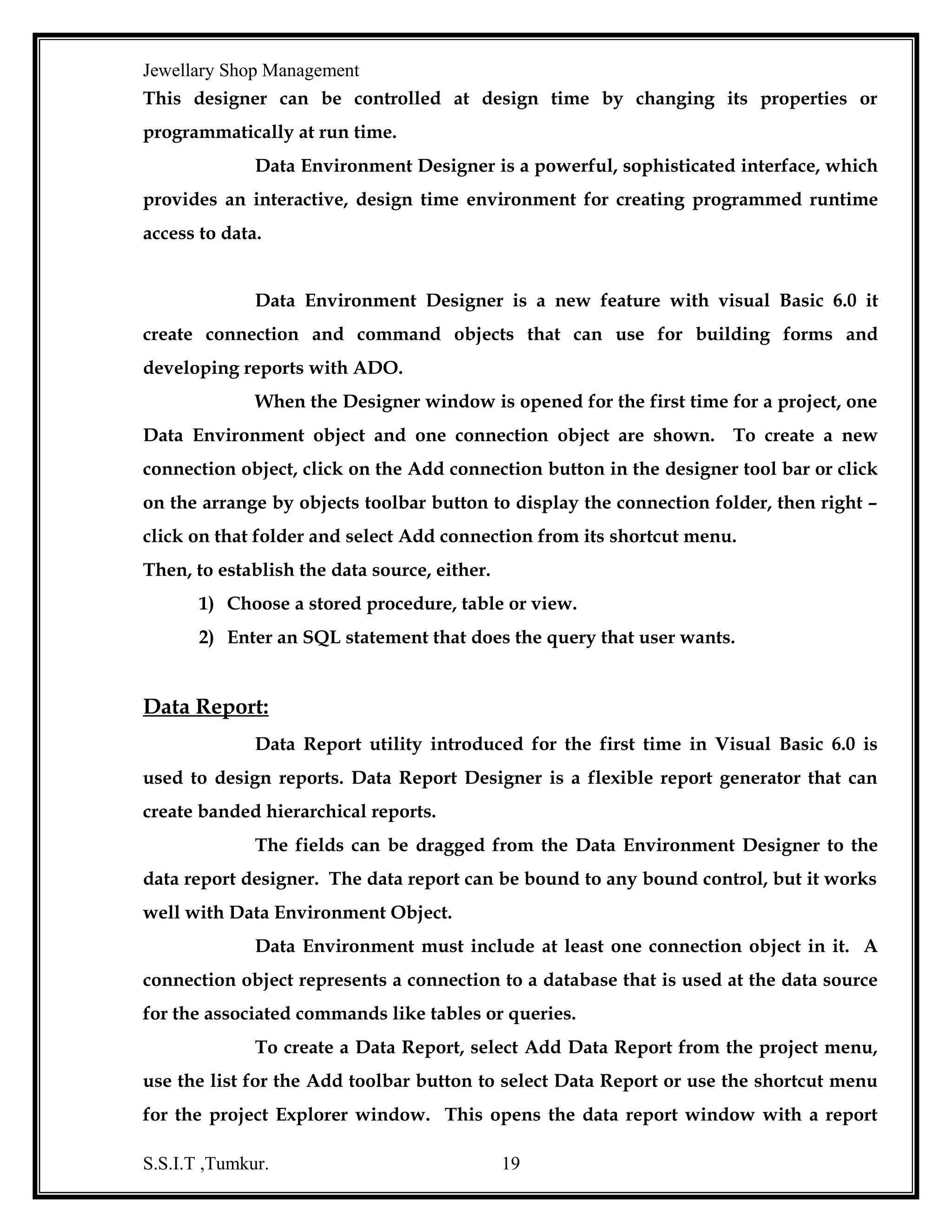 Jewellary Shop Management
values stored in the columns of the table. Relations are specified using common
columns in the tables.
A modern relation database management system can perform wide array of
tasks. It acts as a transparent interface between the physical storage and the logical
presentation of data. It provides a set of flexible and sophisticated tools for handling
information. Facilities provided by RDBMS are:
•

Define database.

•

Query the database.

•

Add, edit and delete data.

•

Modify the structure of the database.

•

Secure data from public access.

•

Communicates with in the network, export and import data

SQL *Plus - it is a structured query language supported by Oracle through SQL
*Plus we can store, retrieve, edit, enter and run SQL commands and PL/SQL blocks.

PL/SQL - it is an extension of SQL.PL/SQL block can contain any number of SQL
statements integrated with flow of control statements.

Forms - this is a graphical tool used for generation and executing forms based
applications. A form basically comprises blocks and fields.

Reports - it is an application development tool of oracle for developing, executing,
displaying and printing reports.

Introduction to SQL - Oracle’s database language is SQL, which is used for storing
and retrieving information in oracle. A table is a primary database object of SQL that
is used to store data. A table holds data in the form of rows and columns. In order to
communicate with the database, SQL supports the following categories of commands:
•

Data Definition Language-Creates, Alter, Drop, Commands.

S.S.I.T ,Tumkur.

19

 