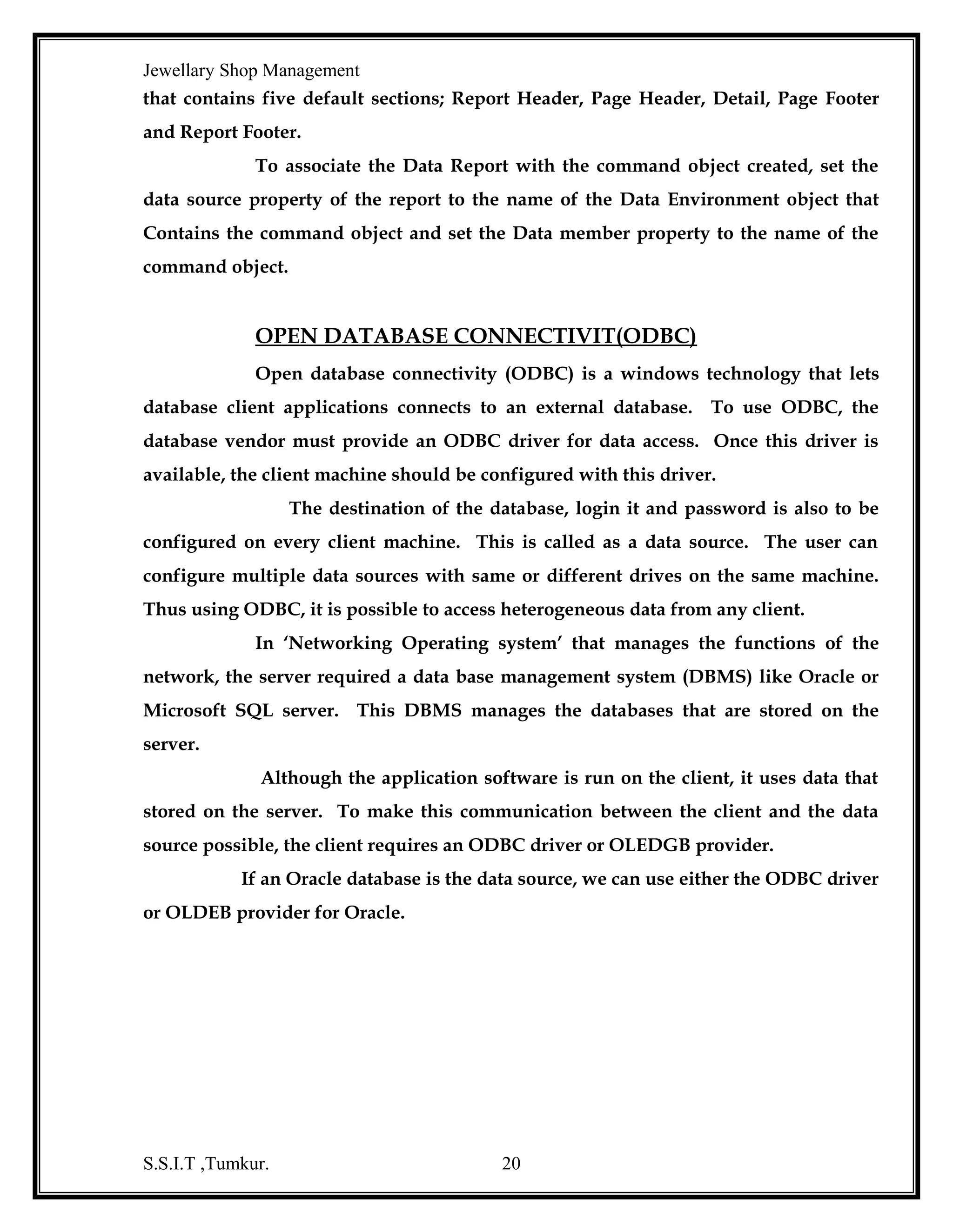 Jewellary Shop Management
•

Data Manipulation Language-Insert, Select, Delete and Update.

•

Transaction Control Language-Commit, Save point and rollback

•

Data Control Language-Grant and Revoke commands.

Normalization
Normalization is the process of removing redundancy. Here data are grouped in
simplest way possible so that later changes can be made with a minimum impact on
the data structure.

S.S.I.T ,Tumkur.

20

 