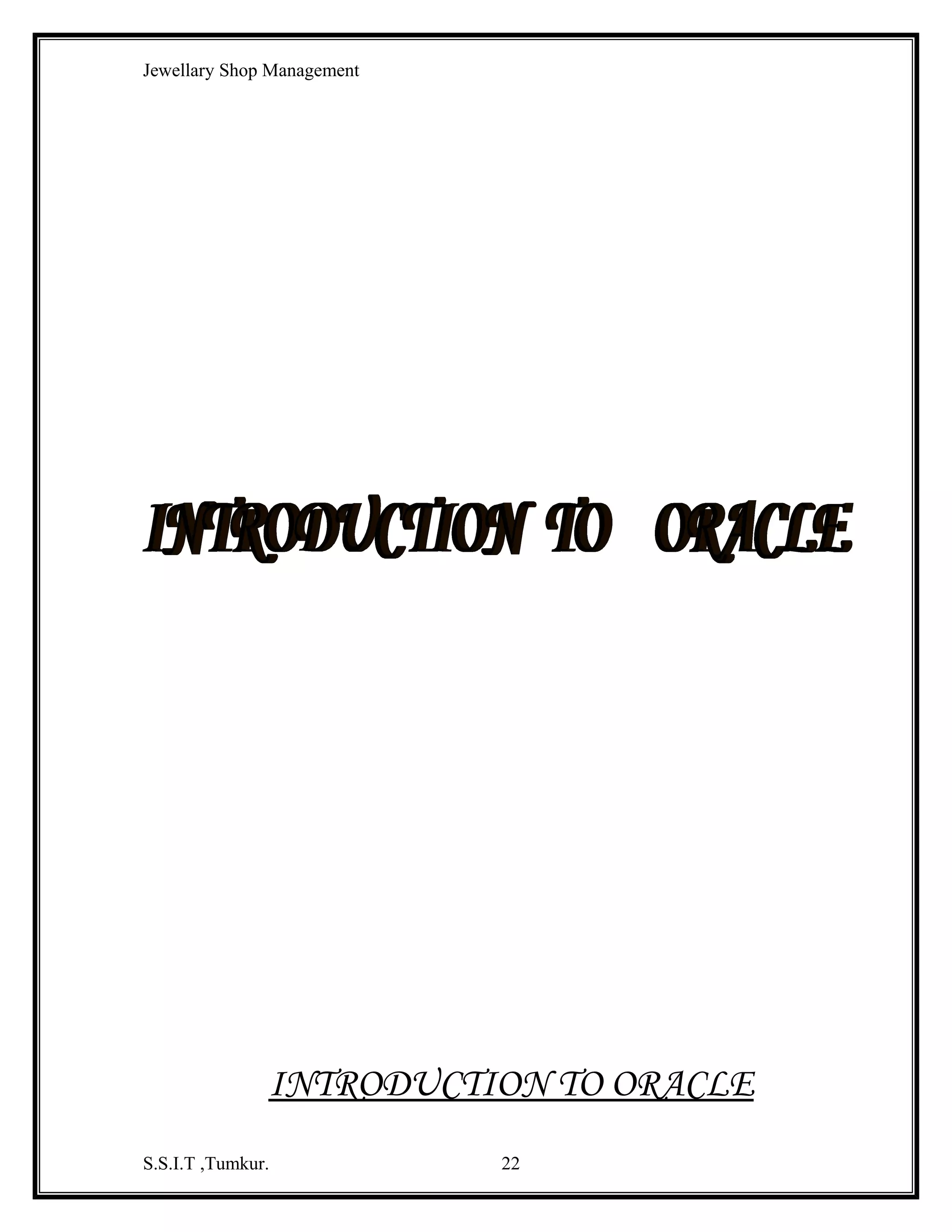 Jewellary Shop Management

DESIGN DETAILS:
Name
Null?
Type
----------------------------------------------------------------------------------------NAME
VARCHAR2(15)
DESNO1
VARCHAR2(10)
DESNO2
VARCHAR2(10)
DESNO3
VARCHAR2(10)
DESNO4
VARCHAR2(10)
DESNO5
VARCHAR2(10)
GOLD DETAILS:
Name
Null?
Type
---------------------------------------------------------------------------------------GID
TYPE
PRICE_GRAM
STOCK
DESCPT

NOT NULL

VARCHAR2(5)
VARCHAR2(15)
NUMBER(5)
NUMBER(5)
VARCHAR2(25)

GEMS DETAILS:
Name
Null?
Type
---------------------------------------------------------------------------------------GEMSID
NOT NULL
VARCHAR2(5)
GEMSNAME
VARCHAR2(15)
GEMSPRICE
NUMBER(5)
GSTOCK
NUMBER(5)
READY BILL DETAILS:
Name
Null?
Type
---------------------------------------------------------------------------------------BNO
NOT NULL
VARCHAR2(5)
BDATE
DATE
RINO
VARCHAR2(5)
RWT
NUMBER(5)
PRICE_GRAM
NUMBER(5)
PRICE
NUMBER(5)
WASTAGE
NUMBER(5)
RTOTPRICE
NUMBER(5)
CNO
VARCHAR2(5)
S.S.I.T ,Tumkur.

22

 