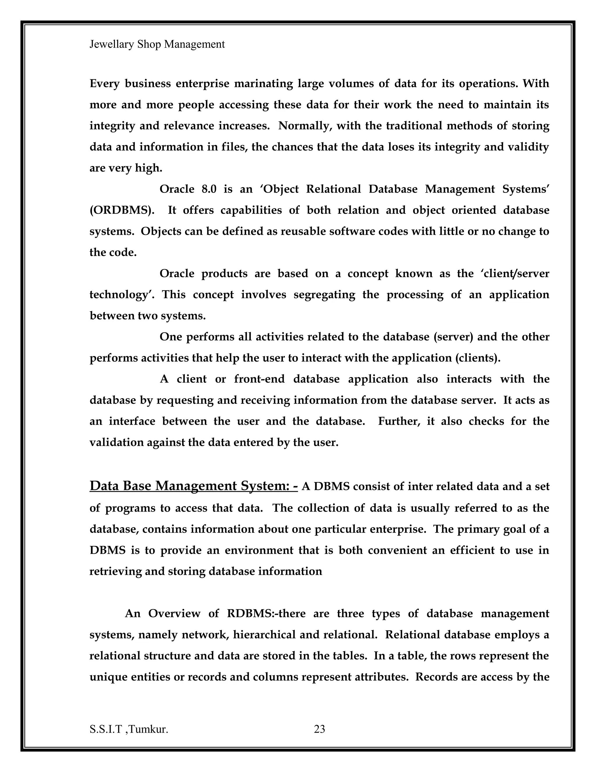 Jewellary Shop Management
READY ITEMS DETAILS:
Name
Null?
Type
---------------------------------------------------------------------------------------RINO
NOT NULL
VARCHAR2(5)
GID
VARCHAR2(5)
RINAME
VARCHAR2(15)
RWT
NUMBER(5)
RPRICE
NUMBER(5)
WASTAGE
NUMBER(5)
RTOTPRICE
NUMBER(5)
ISTOCK
NUMBER(5)
ORDERED BILL DETAILS:
Name
Null?
Type
---------------------------------------------------------------------------------------BNO
NOT NULL
VARCHAR2(5)
BDATE
DATE
OINO
VARCHAR2(5)
TYPE
VARCHAR2(15)
PRICE_GRAM
NUMBER(5)
OINAME
VARCHAR2(20)
OWT
NUMBER(5)
TOTGOLDPRICE
NUMBER(8)
OPATT
VARCHAR2(15)
GEMSPRICE
NUMBER(5)
QTGEMS
NUMBER(5)
TOTGEMSPRICE
NUMBER(5)
GOLDP_GEMSP
NUMBER(8)
LABOUR
NUMBER(5)
WASTAGE
NUMBER(5)
TOT_AMT
NUMBER(5)
CNO
VARCHAR2(5)
CUSTOMER DETAILS:
Name
Null?
Type
---------------------------------------------------------------------------------------CNO
VARCHAR2(5)
CNAME
VARCHAR2(15)
CADDR
VARCHAR2(20)
PHONE
NUMBER(12)
ORDERED SEQUENCE :
Name
Null?
Type
---------------------------------------------------------------------------------------S.S.I.T ,Tumkur.

23

 