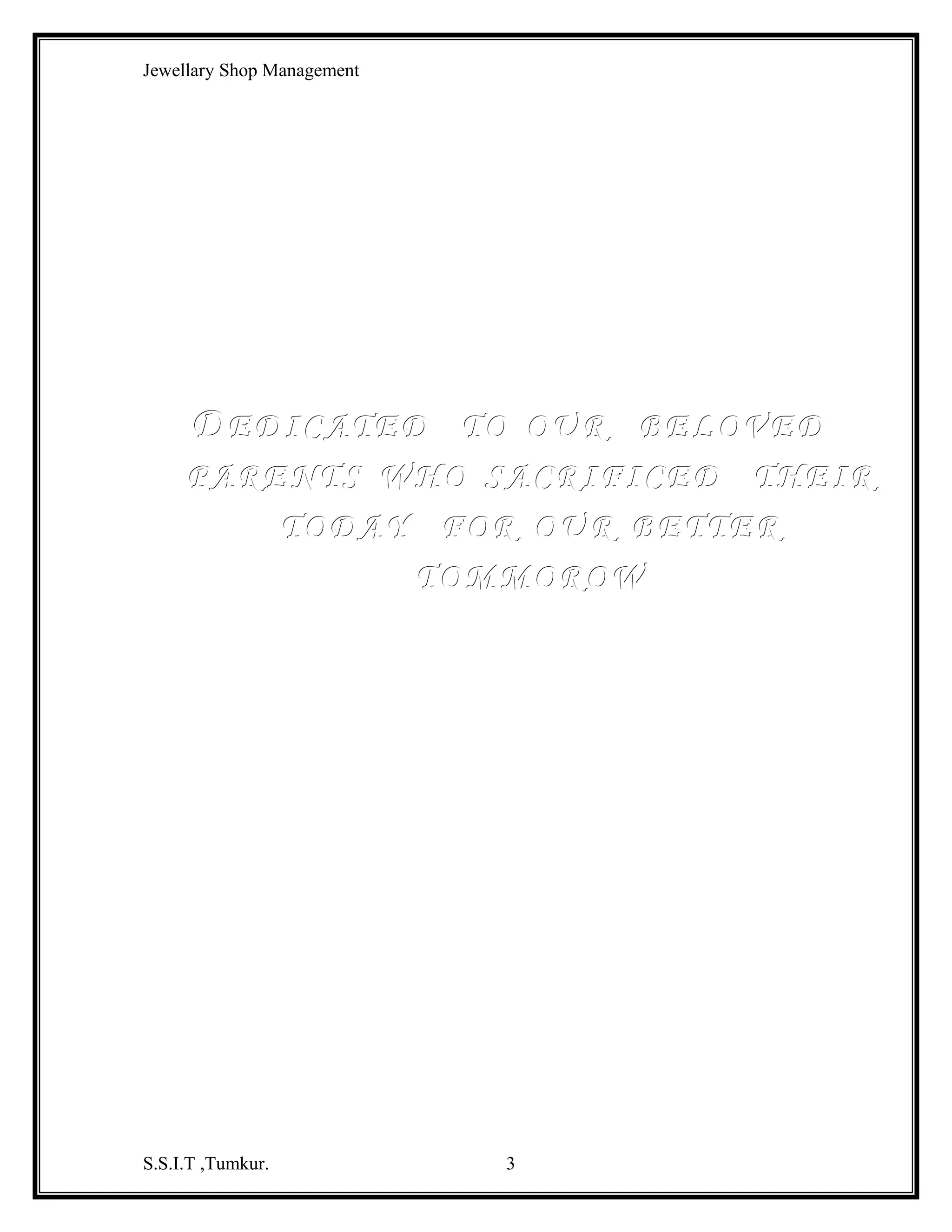Jewellary Shop Management

INTRODUCTION ABOUT PROJECT
A project on jewellary shop is a place where the customers are facilited with
different types of ornaments . which may be is different fashions and values. It’s a
necessity for the vendors that they need to record the images of their ornaments and
S.S.I.T ,Tumkur.

3

 