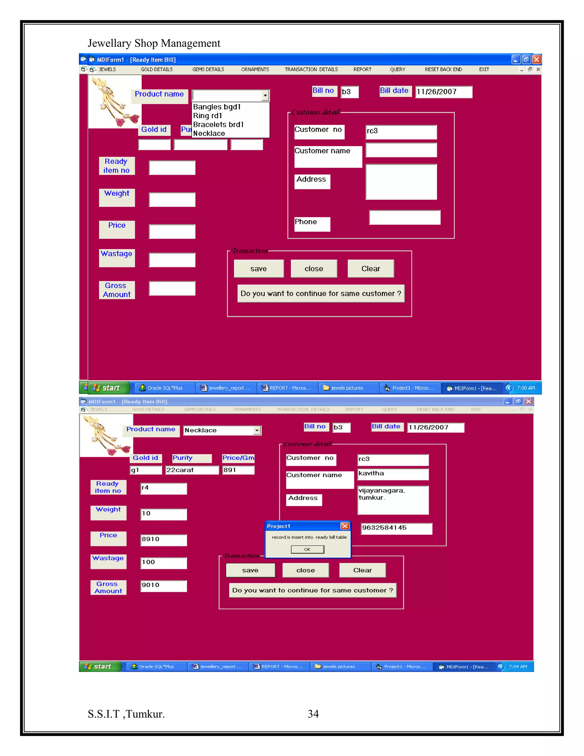 Jewellary Shop Management

SOURCE CODE
GoldMaster Code :
Dim db As New ADODB.Connection
Dim com As New ADODB.Command
Dim rs1 As New ADODB.Recordset
Private Sub Command1_Click()
Dim rs As New ADODB.Recordset
com.ActiveConnection = db
com.CommandType = adCmdText
com.CommandText = "insert into goldmaster values('" & Text1.Text & "','" &
Text2.Text & "'," & Text3.Text & "," & Text4.Text & ",'" & Text5.Text & "')"
rs.Open "select * from goldmaster where gid='" & Text1.Text & "'", db, adOpenStatic,
adLockReadOnly
If Not rs.EOF Then
MsgBox "already exist"
Else
com.Execute
MsgBox "one record inserted"
End If
End Sub
Private Sub Command2_Click()
Dim rs As New ADODB.Recordset
com.ActiveConnection = db
com.CommandType = adCmdText
com.CommandText = "update goldmaster set type='" & Text2.Text & "',price_gram="
& Text3.Text & ",stock=" & Text4.Text & ", descpt='" & Text5.Text & "' where gid='" &
Text6.Text & "' "
com.Execute
MsgBox "one record updated"
End Sub
Private Sub Command3_Click()
Text1.Text = ""
Text2.Text = ""
Text3.Text = ""
Text4.Text = ""
Text5.Text = ""
Text6.Text = ""
End Sub
Private Sub Command4_Click()
S.S.I.T ,Tumkur.

34

 