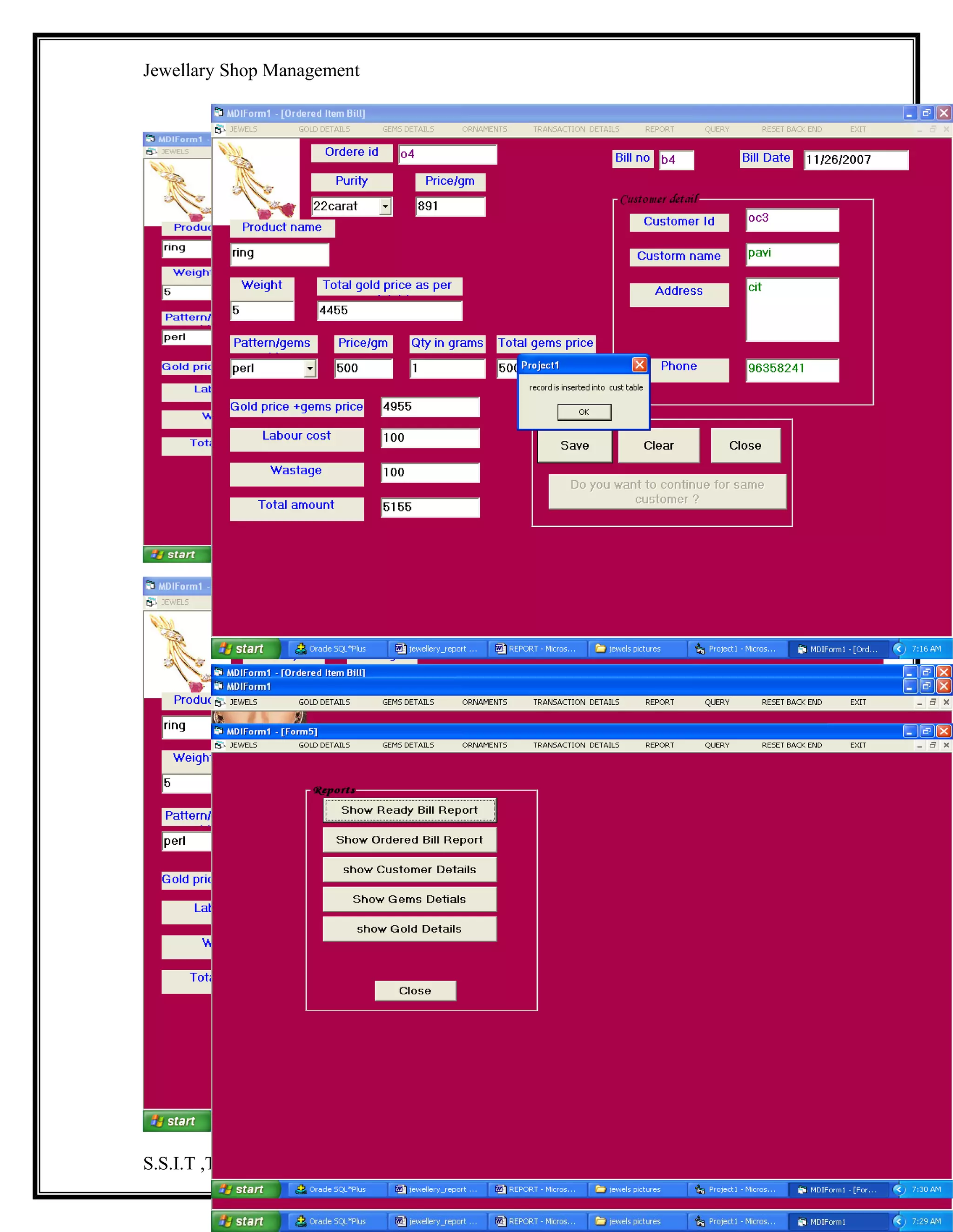 Jewellary Shop Management
db.Close
Unload Me
End Sub
Private Sub Command5_Click()
rs1.Open "select * from goldmaster where gid='" & Text6.Text & "'", db, adOpenStatic,
adLockReadOnly
If Not rs1.EOF Then
Text1.Text = rs1!gid
Text2.Text = rs1!Type
Text3.Text = rs1!price_gram
Text4.Text = rs1!stock
Text5.Text = rs1!descpt
rs1.Close
Else
MsgBox "record not found"
rs1.Close
End If
End Sub
Private Sub Command6_Click()
DataGrid1.ScrollBars = dbgVertical
Dim rs As New ADODB.Recordset
rs.Open "select * from goldmaster", db, adOpenStatic, adLockReadOnly
If Not rs.EOF Then
Set DataGrid1.DataSource = rs
Else
MsgBox " no records "
End If
End Sub
Private Sub Form_Load()
db.Open "dsn=jew;uid=kavi;pwd=kavi"
MsgBox "backend connected"
End Sub
Private Sub Text1_KeyPress(KeyAscii As Integer)
If Not ((KeyAscii >= 65 And KeyAscii <= 90) Or (KeyAscii >= 97 And KeyAscii <= 122)
Or (KeyAscii >= 48 And KeyAscii <= 57) Or KeyAscii = 8) Then
KeyAscii = 0
End If
End Sub
Private Sub Text2_KeyPress(KeyAscii As Integer)
If Not ((KeyAscii >= 48 And KeyAscii <= 57) Or KeyAscii = 8 Or (KeyAscii >= 65 And
KeyAscii <= 90) Or (KeyAscii >= 97 And KeyAscii <= 122)) Then
MsgBox "only no,char"
S.S.I.T ,Tumkur.

35

 