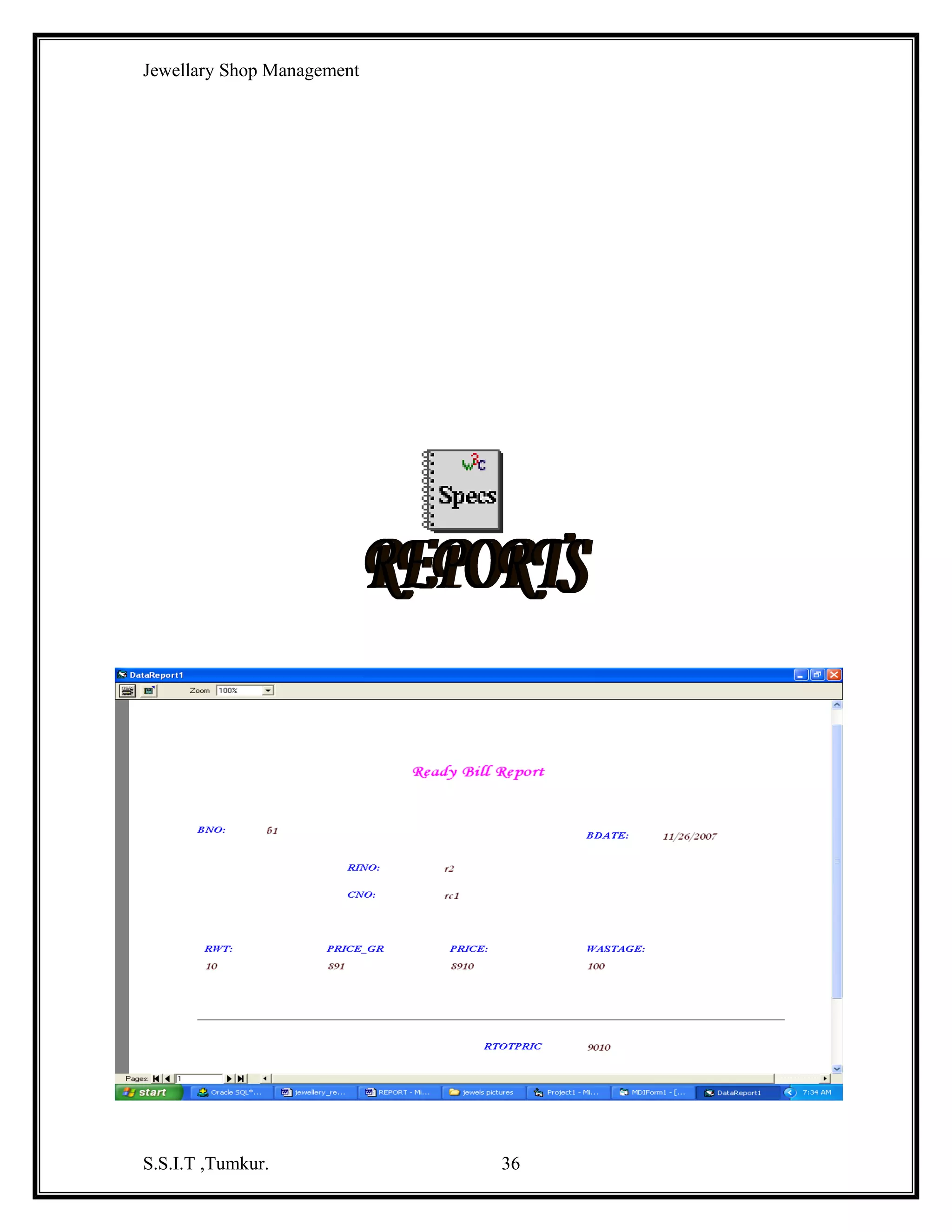 Jewellary Shop Management
KeyAscii = 0
End If
End Sub
Private Sub Text3_KeyPress(KeyAscii As Integer)
If Not ((KeyAscii >= 48 And KeyAscii <= 57) Or KeyAscii = 8 Or KeyAscii = 46) Then
MsgBox "only numbers"
KeyAscii = 0
End If
End Sub
Private Sub Text4_KeyPress(KeyAscii As Integer)
If Not ((KeyAscii >= 48 And KeyAscii <= 57) Or KeyAscii = 8) Then
KeyAscii = 0
End If
End Sub
Private Sub Text5_KeyPress(KeyAscii As Integer)
If Not ((KeyAscii >= 65 And KeyAscii <= 90) Or (KeyAscii >= 97 And KeyAscii <= 122)
Or KeyAscii = 8 Or KeyAscii = 32) Then
MsgBox "pleas enter only characters"
KeyAscii = 0
End If
End Sub

Private Sub Text6_KeyPress(KeyAscii As Integer)
If Not ((KeyAscii >= 65 And KeyAscii <= 90) Or (KeyAscii >= 97 And KeyAscii <= 122)
Or (KeyAscii >= 48 And KeyAscii <= 57) Or KeyAscii = 8) Then
KeyAscii = 0
End If
End Sub

Gems Master Code :
Dim db As New ADODB.Connection
Dim com As New ADODB.Command
Private Sub Command1_Click()
Dim rs As New ADODB.Recordset
com.ActiveConnection = db
com.CommandType = adCmdText
com.CommandText = "insert into gemsmaster values('" & Text1.Text & "','" &
Text2.Text & "'," & Text3.Text & "," & Text4.Text & ")"
S.S.I.T ,Tumkur.

36

 