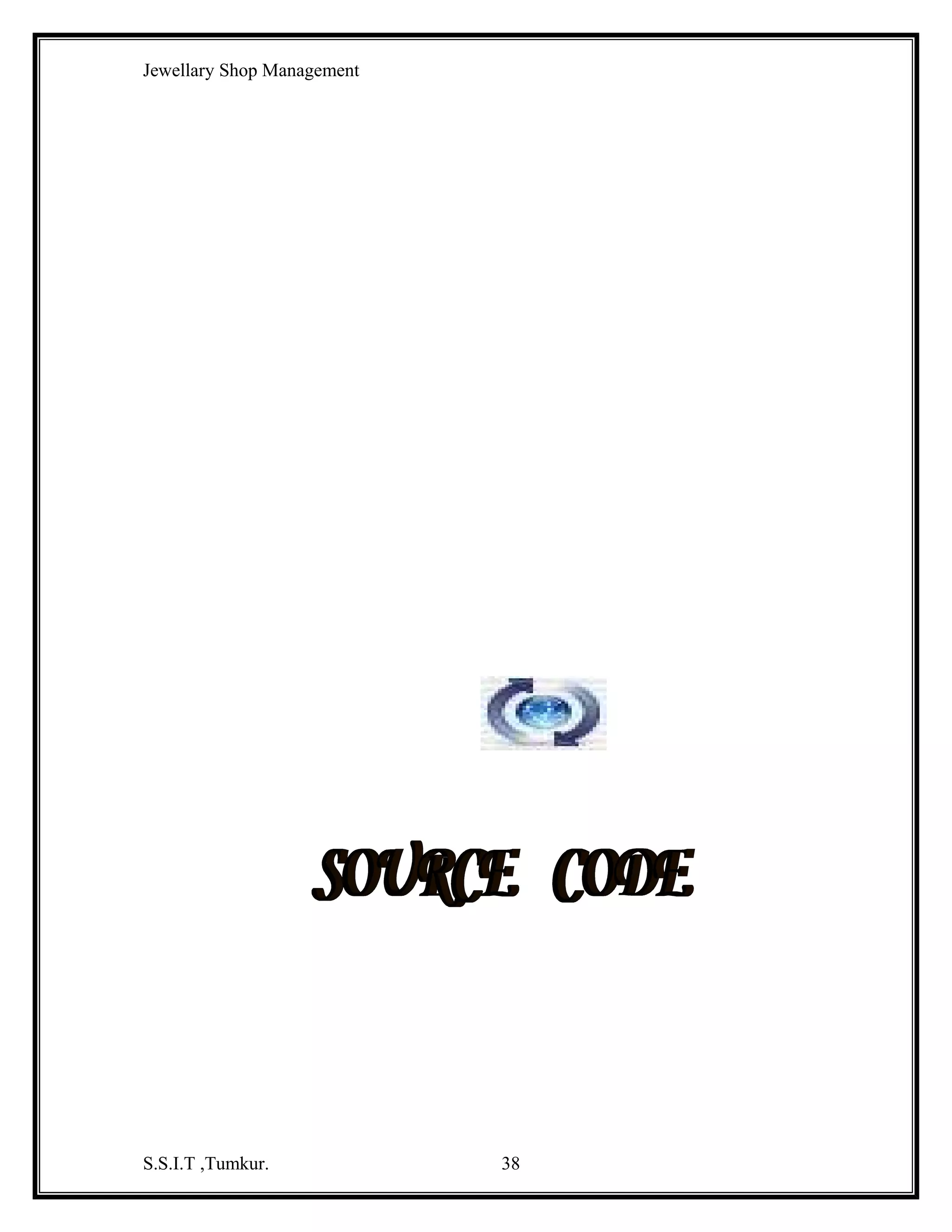 Jewellary Shop Management
Text2.Text = rs1!GEMSNAME
Text3.Text = rs1!GEMSPRICE
Text4.Text = rs1!GSTOCK
Else
MsgBox "record not found"
End If
rs1.Close
End Sub
Private Sub Command6_Click()
db.Close
Unload Me
End Sub
Private Sub Form_Load()
Dim rs1 As New ADODB.Recordset
db.Open "dsn=jew;uid=kavi;pwd=kavi"
MsgBox "backend connected"
rs1.Open "select * from gemsmaster", db, adOpenStatic, adLockReadOnly
While Not rs1.EOF
List1.AddItem rs1!GEMSID
rs1.MoveNext
Wend
rs1.Close
End Sub

Private Sub Text1_KeyPress(KeyAscii As Integer)
If Not ((KeyAscii >= 65 And KeyAscii <= 90) Or (KeyAscii >= 97 And KeyAscii <= 122)
Or (KeyAscii >= 48 And KeyAscii <= 57) Or KeyAscii = 8) Then
KeyAscii = 0
End If
End Sub
Private Sub Text2_KeyPress(KeyAscii As Integer)
If Not ((KeyAscii >= 48 And KeyAscii <= 57) Or KeyAscii = 8 Or (KeyAscii >= 65 And
KeyAscii <= 90) Or (KeyAscii >= 97 And KeyAscii <= 122)) Then
MsgBox "only no,char"
KeyAscii = 0
End If
End Sub
Private Sub Text3_KeyPress(KeyAscii As Integer)
If Not ((KeyAscii >= 48 And KeyAscii <= 57) Or KeyAscii = 8 Or KeyAscii = 46) Then
MsgBox "only numbers"
KeyAscii = 0
S.S.I.T ,Tumkur.

38

 