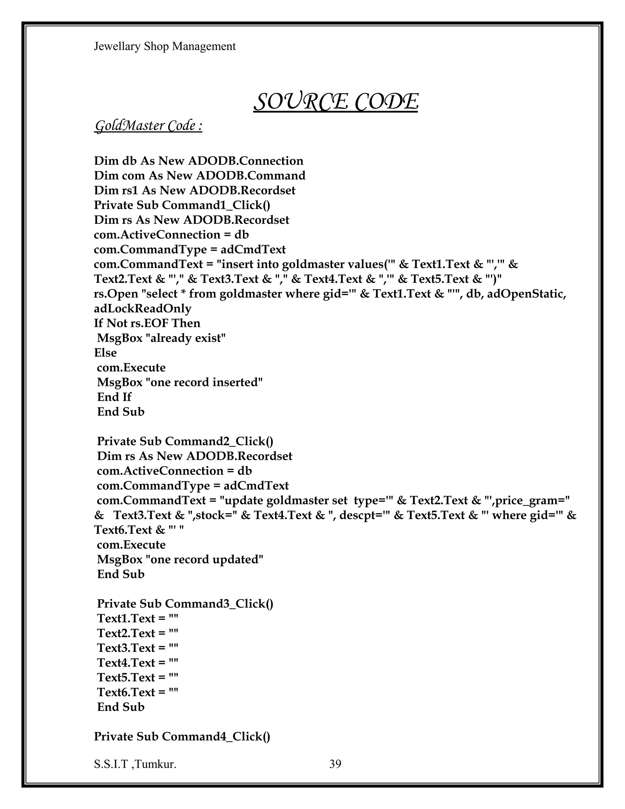 Jewellary Shop Management
End If
End Sub
Private Sub Text4_KeyPress(KeyAscii As Integer)
If Not ((KeyAscii >= 48 And KeyAscii <= 57) Or KeyAscii = 8) Then
KeyAscii = 0
End If
End Sub
Private Sub Text5_KeyPress(KeyAscii As Integer)
If Not ((KeyAscii >= 65 And KeyAscii <= 90) Or (KeyAscii >= 97 And KeyAscii <= 122)
Or (KeyAscii >= 48 And KeyAscii <= 57) Or KeyAscii = 8) Then
KeyAscii = 0
End If
End Sub

ReadyItem Code :
Dim db As New ADODB.Connection
Dim com As New ADODB.Command
Dim msno, rep As Integer
Dim bch, cch As String
Private Sub Command2_Click()
db.Close
Unload Me
End Sub
Private Sub Command3_Click()
Text1.Text = ""
Text2.Text = ""
Text3.Text = ""
Text4.Text = ""
Text5.Text = ""
Text6.Text = ""
Text7.Text = ""
Text8.Text = ""
Text9.Text = ""
End Sub
Private Sub Command4_Click()
If MsgBox("are you sure ", vbInformation + vbYesNo, "reservation") = vbYes Then
rep = 1
Call update_rbno
Else
Command4.Enabled = False
End If
S.S.I.T ,Tumkur.

39

 