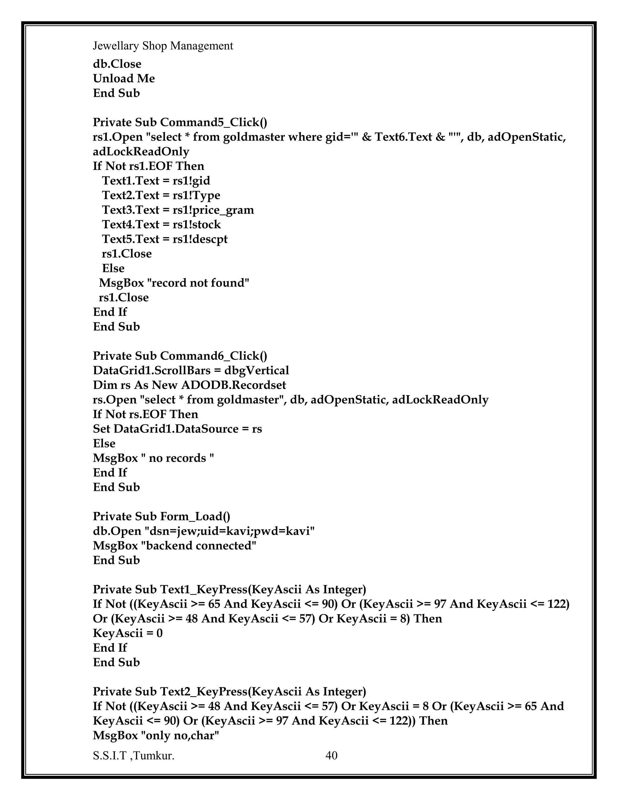 Jewellary Shop Management
End Sub
Private Sub Combo1_Click()
Dim goldid As String
Dim rsrd As New ADODB.Recordset
Dim rsgm As New ADODB.Recordset
Dim rsgems As New ADODB.Recordset
Dim rs1 As New ADODB.Recordset
rs1.Open "select * from design where name='" & Combo1.Text & "' ", db,
adOpenStatic, adLockReadOnly
If Not rs1.EOF Then
Combo2.AddItem rs1!DESNO1
Combo2.AddItem rs1!DESNO2
Combo2.AddItem rs1!DESNO3
Combo2.AddItem rs1!DESNO4
Combo2.AddItem rs1!DESNO5
End If
rs1.Close
rsrd.Open "select * from readyitems where riname='" & Combo1.Text & "' ", db,
adOpenStatic, adLockReadOnly
If Not rsrd.EOF Then
Text4.Text = rsrd!rino
Text5.Text = rsrd!rwt
Text9.Text = rsrd!rprice
Text10.Text = rsrd!wastage
Text11.Text = rsrd!rtotprice
goldid = rsrd!gid
End If
rsgm.Open "select * from goldmaster where gid= '" & goldid & "'", db,
adOpenStatic, adLockReadOnly
If Not rsgm.EOF Then
Text1.Text = rsgm!gid
Text2.Text = rsgm!Type
Text3.Text = rsgm!price_gram
End If
'rs2.Open "select * from readyitems where rino='" & Combo1.Text & "' ", db,
adOpenStatic, adLockReadOnly
'If Not rs2.EOF Then
End Sub
Private Sub Command1_Click()
Dim ch As String
Dim rs As New ADODB.Recordset
S.S.I.T ,Tumkur.

40

 