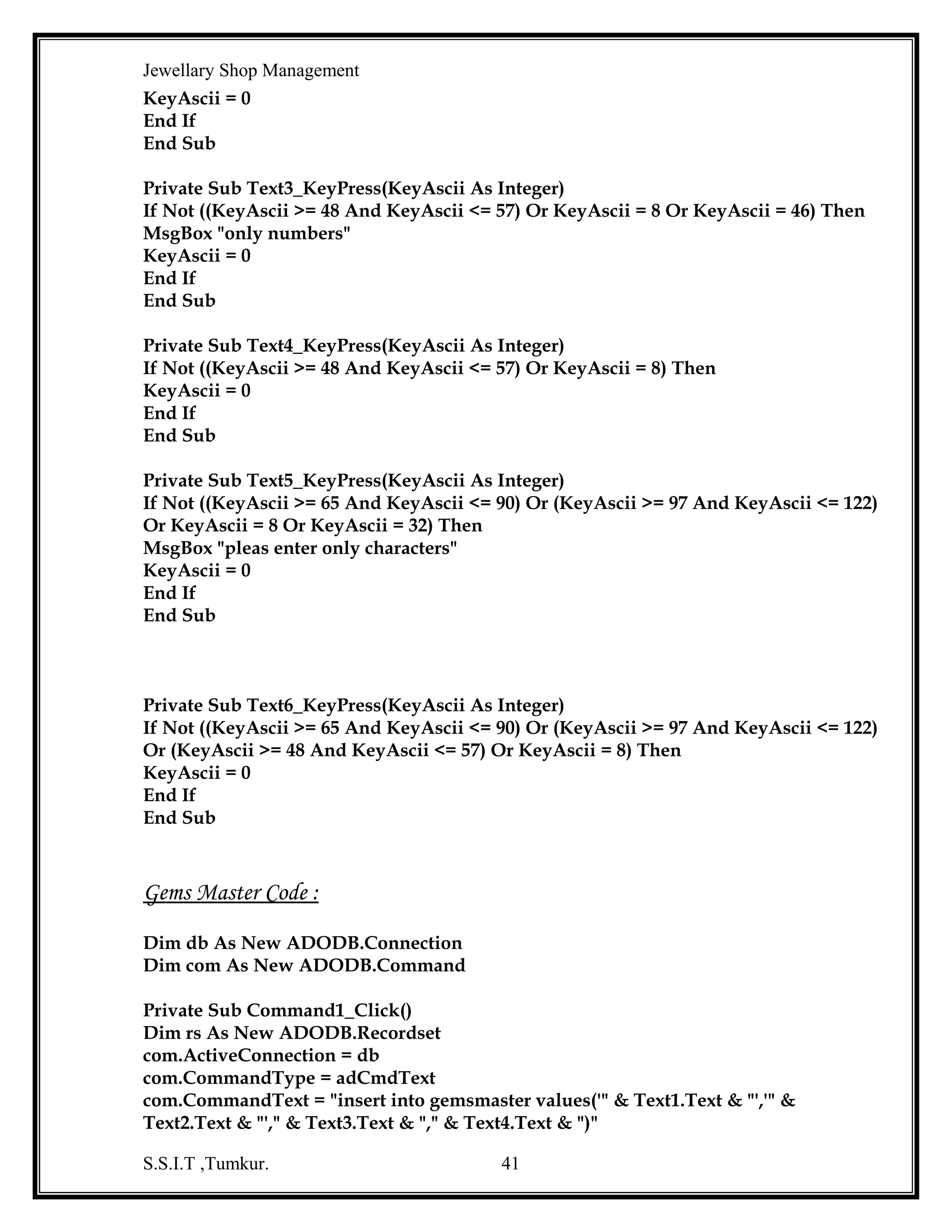 Jewellary Shop Management
com.ActiveConnection = db
com.CommandType = adCmdText
com.CommandText = "insert into readybill values('" & Text14.Text & "',to_date('" &
Text6.Text & "','mm/dd/yyyy'),'" & Text4.Text & "'," & Text5.Text & "," & Text3.Text &
"," & Text9.Text & "," & Text10.Text & "," & Text11.Text & " ,'" & Text7.Text & "' )"
com.Execute
MsgBox "record is insert into ready bill table"
If rep = 0 Then
com.CommandText = "insert into cust values('" & Text7.Text & "','" & Text8.Text & "','"
& Text12.Text & "'," & Text13.Text & ")"
com.Execute
MsgBox "record is insert into cust table "
End If
Com.CommandText = "update seqno set sno=" & msno & " "
com.Execute
com.CommandText = "update readyitems set istock=istock-1 where riname='" &
Combo1.Text & "'"
com.Execute
com.CommandText = "commit"
com.Execute
MsgBox "stock updated"
End Sub
Function update_rbno()
Dim rs3 As New ADODB.Recordset
rs3.Open "select sno from seqno ", db, adOpenStatic, adLockReadOnly
If Not rs3.EOF Then
msno = rs3!sno
End If
bch = "b"
msno = msno + 1
bch = bch & msno
Text14.Text = bch
End Function
Private Sub Form_Load()
Dim rs1 As New ADODB.Recordset
Dim rs2 As New ADODB.Recordset
db.Open "dsn=jew;uid=kavi;pwd=kavi"
MsgBox "backend connected"
rs1.Open "select * from readyitems", db, adOpenStatic, adLockReadOnly
While Not rs1.EOF
Combo1.AddItem rs1!riname
rs1.MoveNext
Wend
rs1.Close
Text.Txt = Date
S.S.I.T ,Tumkur.

41

 