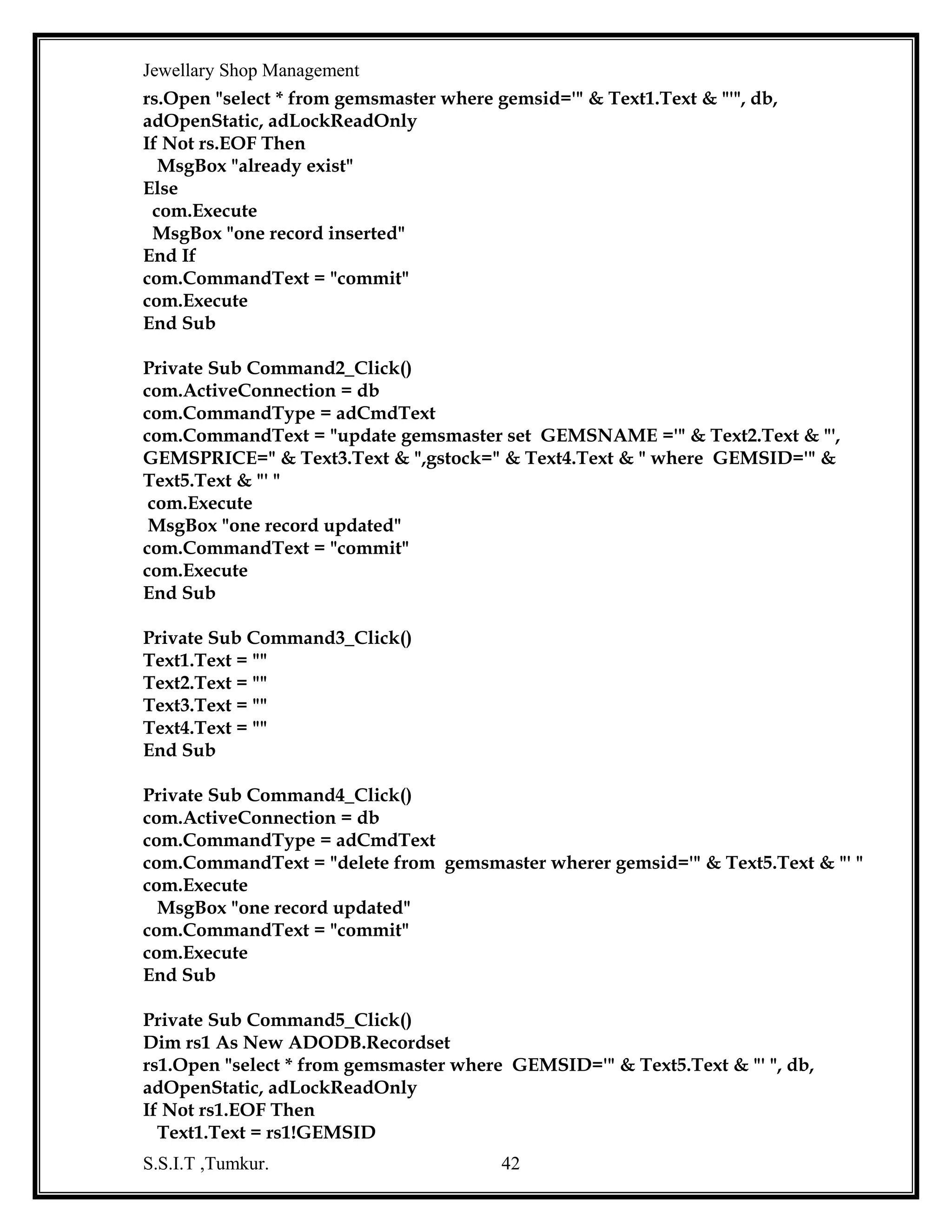 Jewellary Shop Management
rs2.Open "select sno from seqno ", db, adOpenStatic, adLockReadOnly
If Not rs2.EOF Then
msno = rs2!sno
End If
bch = "b"
cch = "rc"
msno = msno + 1
bch = bch & msno
cch = cch & msno
Text14.Text = bch
Text7.Text = cch
End Sub
Private Sub Text12_KeyPress(KeyAscii As Integer)
If Not ((KeyAscii >= 65 And KeyAscii <= 90) Or (KeyAscii >= 97 And KeyAscii <= 122)
Or KeyAscii = 8 Or KeyAscii = 32 Or KeyAscii = 13 Or KeyAscii = 44 Or KeyAscii = 64
Or KeyAscii = 46) Then
MsgBox "please enter only characters"
KeyAscii = 0
End If
End Sub
Private Sub Text13_KeyPress(KeyAscii As Integer)
If Not ((KeyAscii >= 48 And KeyAscii <= 57) Or KeyAscii = 8) Then
MsgBox "please numbers only "
KeyAscii = 0
End If
End Sub
Private Sub Text3_Change()
Text9.Text = Val(Text5.Text) * Val(Text3.Text)
Text11.Text = Val(Text9.Text) + Val(Text10.Text)
End Sub
Private Sub Text7_KeyPress(KeyAscii As Integer)
If Not ((KeyAscii >= 65 And KeyAscii <= 90) Or (KeyAscii >= 97 And KeyAscii <= 122)
Or (KeyAscii >= 48 And KeyAscii <= 57) Or KeyAscii = 8) Then
KeyAscii = 0
End If
End Sub
Private Sub Text8_KeyPress(KeyAscii As Integer)
'select init cap (cname) from cust
If Not ((KeyAscii >= 65 And KeyAscii <= 90) Or (KeyAscii >= 97 And KeyAscii <= 122)
Or KeyAscii = 8 Or KeyAscii = 46) Then
MsgBox "please enter only characters"
KeyAscii = 0
S.S.I.T ,Tumkur.

42

 