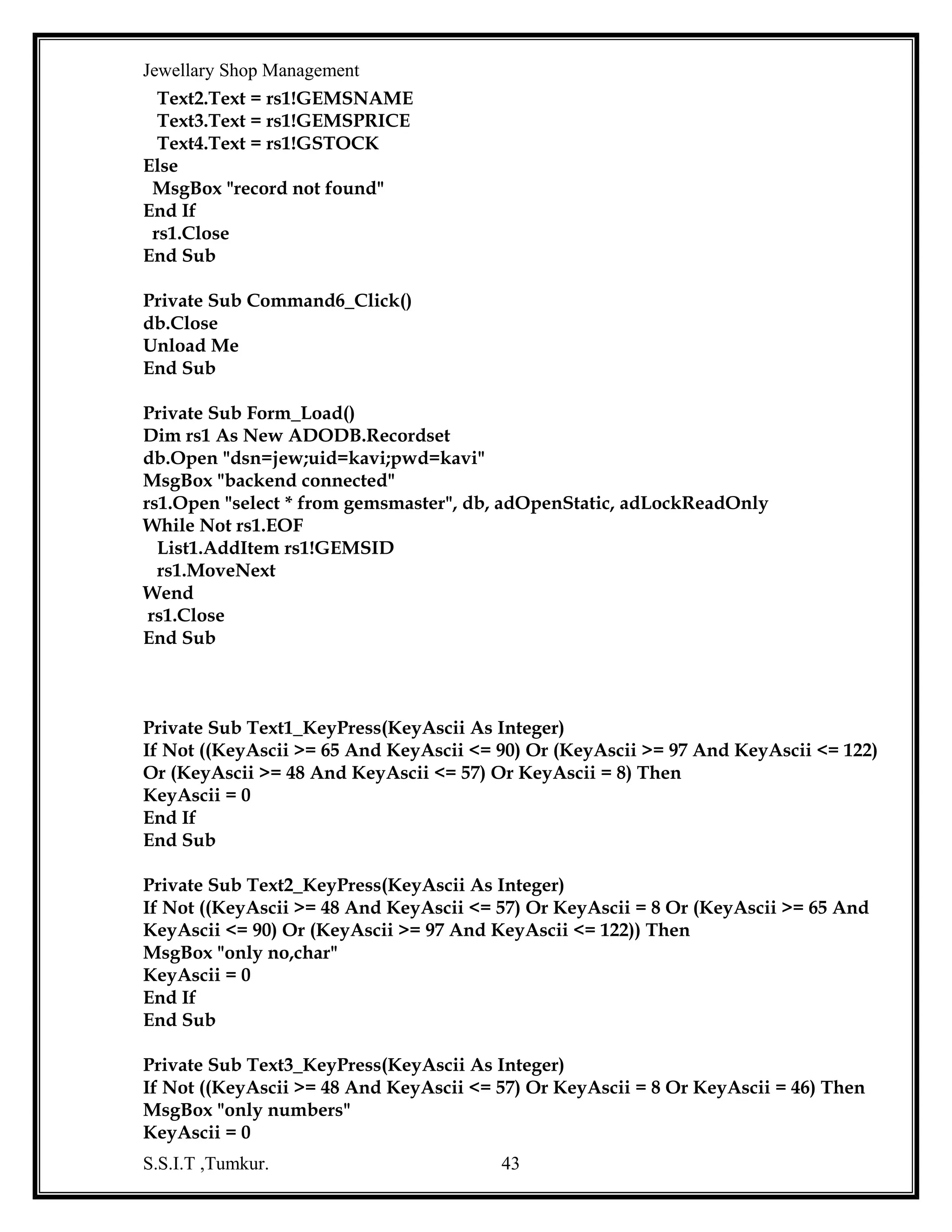 Jewellary Shop Management
End If
End Sub

OrderedItem Code :
Dim db As New ADODB.Connection
Dim com As New ADODB.Command
Dim bch As String
Dim cch As String
Dim och As String
Dim msno, ocsno, mqty, nqty As Integer
Dim rep As Integer
Private Sub Command1_Click()
Dim rs1 As New ADODB.Recordset
Dim rs2 As New ADODB.Recordset
f1 = 0
com.ActiveConnection = db
com.CommandType = adCmdText
If MsgBox("are you sure ", vbInformation + vbYesNo, "reservation") = vbYes Then
rs1.Open "select * from orderedbill where bno='" & Text14.Text & "' ", db,
adOpenStatic, adLockReadOnly
If Not rs1.EOF Then
f1 = 1
MsgBox "this bill no already exists"
Exit Sub
End If
If f1 = 0 Then
com.CommandText = "insert into orderedbill values('" & Text14.Text & "',to_date('"
& Text15.Text & "','mm/dd/yyyy'),'" & Text1.Text & "', '" & Combo1.Text & "' ," &
Text5.Text & ", '" & Text3.Text & "'," & Text4.Text & "," & Text16.Text & ",'" &
Combo2.Text & "'," & Text2.Text & "," & Text17.Text & "," & Text18.Text & "," &
Text11.Text & "," & Text7.Text & "," & Text8.Text & "," & Text9.Text & ",'" &
Text13.Text & "' )"
com.Execute
MsgBox "record is inserted into orderedbill table"
If rep = 0 Then
com.CommandText = "insert into cust values('" & Text13.Text & "','" & Text6.Text
& "','" & Text10.Text & "'," & Text12.Text & ")"
MsgBox "record is inserted into cust table"
com.Execute
End If
com.CommandText = "update oseq set sno=" & msno & " "
com.Execute
com.CommandText = "update ocustseq set sno=" & ocsno & " "
S.S.I.T ,Tumkur.

43

 