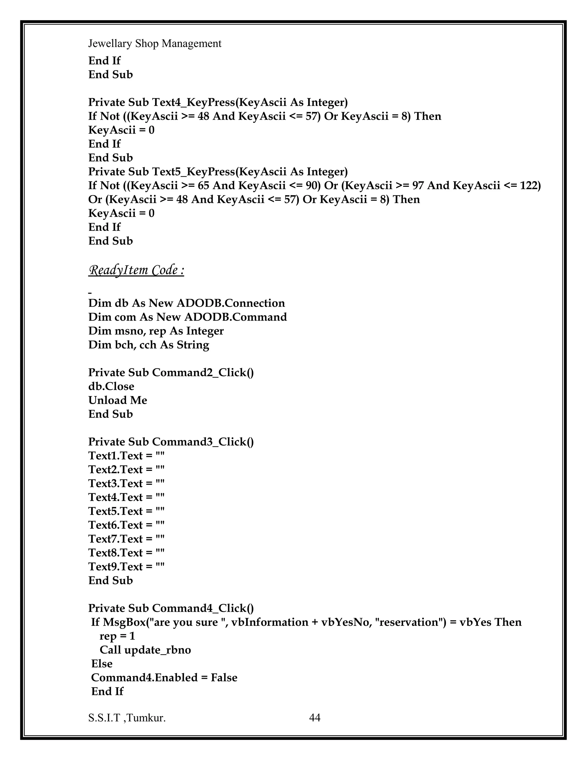 Jewellary Shop Management
com.Execute
com.CommandText = "update gemsmaster set gstock=gstock-" & mqty & " where
gemsname='" & Combo2.Text & "'"
com.Execute
com.CommandText = "update goldmaster set stock=stock-" & nqty & " where type
='" & Combo1.Text & "'"
com.Execute
com.CommandText = "commit"
com.Execute
Command4.Enabled = True
End If
End If
End Sub
Private Sub Command2_Click()
Text1.Text = ""
Text2.Text = ""
Text3.Text = ""
Text4.Text = ""
Text5.Text = ""
Text6.Text = ""
Text7.Text = ""
Text8.Text = ""
Text9.Text = ""
Text10.Text = ""
End Sub
Private Sub Command3_Click()
Unload Me
End Sub
Private Sub Combo1_Click()
Dim rsgm As New ADODB.Recordset
rsgm.Open "select * from goldmaster where type= '" & Combo1.Text & "' ", db,
adOpenStatic, adLockReadOnly
If Not rsgm.EOF Then
Text5.Text = rsgm!price_gram
End If
End Sub
Private Sub Combo2_Click()
Dim rsgems As New ADODB.Recordset
rsgems.Open "select * from gemsmaster where gemsname='" & Combo2.Text & "' ",
db, adOpenStatic, adLockReadOnly
If Not rsgems.EOF Then
S.S.I.T ,Tumkur.

44

 