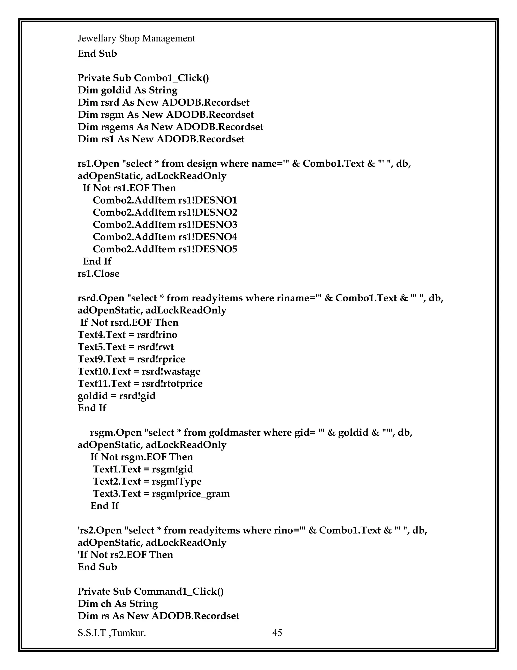 Jewellary Shop Management
Text2.Text = rsgems!GEMSPRICE
End If
End Sub
Function update_bno_ono()
Dim rs3 As New ADODB.Recordset
rs3.Open "select sno from oseq ", db, adOpenStatic, adLockReadOnly
If Not rs3.EOF Then
msno = rs3!sno
End If
bch = "b"
cch = "oc"
och = "o"
msno = msno + 1
bch = bch & msno
och = och & msno
Text14.Text = bch
Text1.Text = och
End Function
Private Sub Command4_Click()
If MsgBox("are you sure ", vbInformation + vbYesNo, "reservation") = vbYes Then
rep = 1
Call update_bno_ono
Else
Command4.Enabled = False
End If
End Sub
Private Sub Form_Load()
Dim rs1 As New ADODB.Recordset
Dim rs2 As New ADODB.Recordset
Dim rs3 As New ADODB.Recordset
rep = 0
Command4.Enabled = False
Text15.Text = Date
db.Open "dsn=jew;uid=kavi;pwd=kavi"
MsgBox "backend connected"
rs3.Open "select sno from oseq ", db, adOpenStatic, adLockReadOnly
If Not rs3.EOF Then
msno = rs3!sno
End If
rs3.Close
rs3.Open "select sno from ocustseq ", db, adOpenStatic, adLockReadOnly
S.S.I.T ,Tumkur.

45

 
