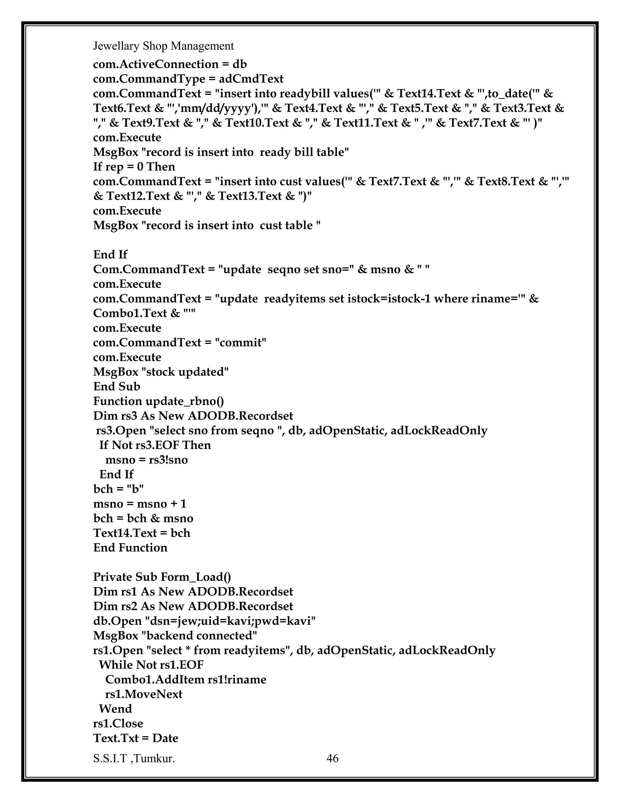 Jewellary Shop Management
If Not rs3.EOF Then
ocsno = rs3!sno
End If
rs3.Close
bch = "b"
cch = "oc"
och = "o"
msno = msno + 1
ocsno = ocsno + 1
bch = bch & msno
cch = cch & ocsno
och = och & msno
Text14.Text = bch
Text13.Text = cch
Text1.Text = och
rs1.Open "select type from goldmaster", db, adOpenStatic, adLockReadOnly
While Not rs1.EOF
Combo1.AddItem rs1!Type
r1.MoveNext
Wend
rs2.Open "select gemsname from gemsmaster", db, adOpenDynamic,
adLockReadOnly
While Not rs2.EOF
Combo2.AddItem rs2!GEMSNAME
rs2.MoveNext
Wend
End Sub
Private Sub Text10_KeyPress(KeyAscii As Integer)
If Not ((KeyAscii >= 65 And KeyAscii <= 90) Or (KeyAscii >= 97 And KeyAscii <= 122)
Or KeyAscii = 8 Or KeyAscii = 32 Or KeyAscii = 13 Or KeyAscii = 44 Or KeyAscii = 64
Or KeyAscii = 46) Then
MsgBox "please enter only characters"
KeyAscii = 0
End If
End Sub
Private Sub Text12_KeyPress(KeyAscii As Integer)
If Not ((KeyAscii >= 48 And KeyAscii <= 57) Or KeyAscii = 8) Then
MsgBox "please numbers only "
KeyAscii = 0
End If
End Sub
Private Sub Text13_KeyPress(KeyAscii As Integer)
S.S.I.T ,Tumkur.

46

 