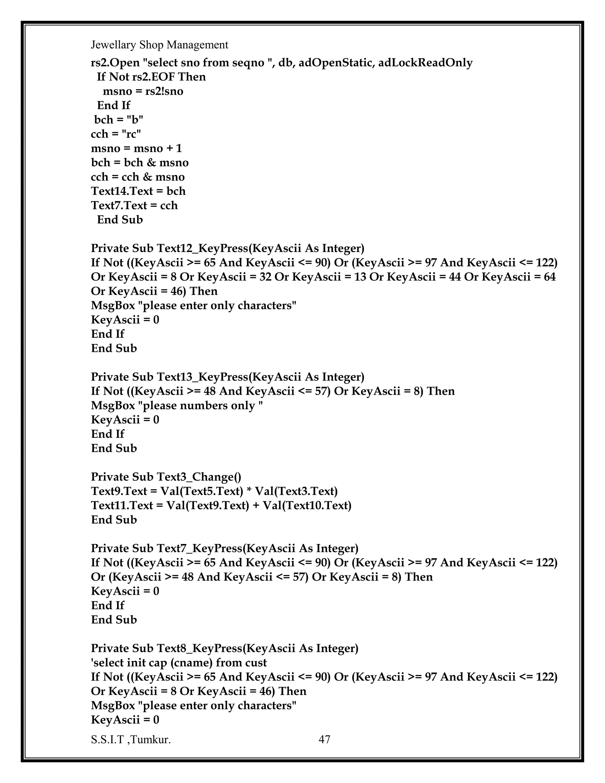 Jewellary Shop Management
If Not ((KeyAscii >= 65 And KeyAscii <= 90) Or (KeyAscii >= 97 And KeyAscii <= 122)
Or (KeyAscii >= 48 And KeyAscii <= 57) Or KeyAscii = 8) Then
KeyAscii = 0
End If
End Sub
Private Sub Text17_LostFocus()
Text18.Text = Val(Text2.Text) * Val(Text17.Text)
mqty = Val(Text17.Text)
End Sub
Private Sub Text18_LostFocus()
Text11.Text = Val(Text16.Text) + Val(Text18.Text)
Text7.SetFocus
End Sub
Private Sub Text4_LostFocus()
Text16.Text = Val(Text5.Text) * Val(Text4.Text)
nqty = Val(Text4.Text)
End Sub
Private Sub Text6_KeyPress(KeyAscii As Integer)
If Not ((KeyAscii >= 65 And KeyAscii <= 90) Or (KeyAscii >= 97 And KeyAscii <= 122)
Or KeyAscii = 8 Or KeyAscii = 46) Then
MsgBox "please enter only characters"
KeyAscii = 0
End If
End Sub
Private Sub Text7_LostFocus()
Text8.SetFocus
End Sub
Private Sub Text8_LostFocus()
Text9.Text = Val(Text11.Text) + Val(Text7.Text) + Val(Text8.Text)
End Sub

S.S.I.T ,Tumkur.

47

 