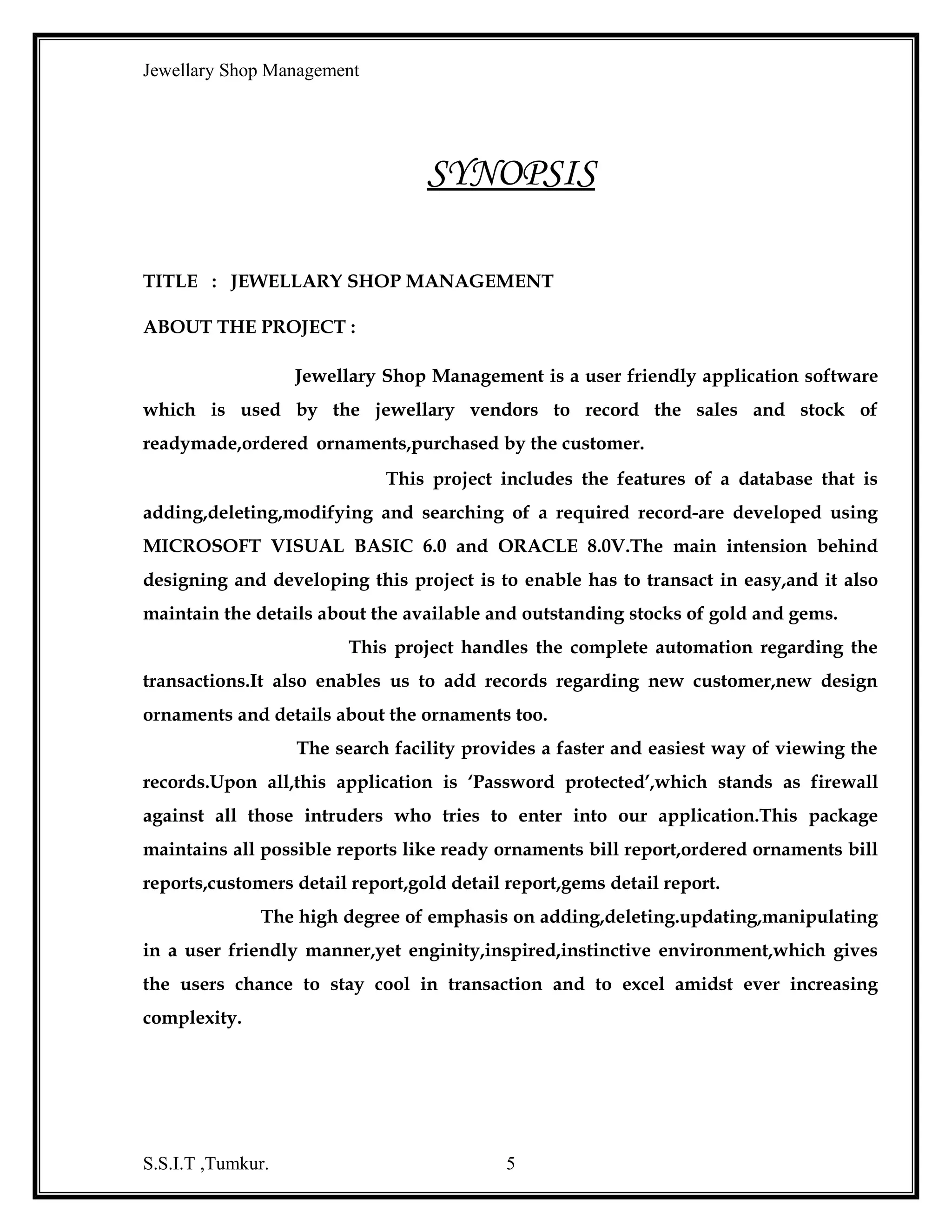 Jewellary Shop Management
1. Ready bill report : This report summarizes the details of all the ready
ornaments.
2. Ordered bill report : This report summarizes the details of all the ordered
ornaments.
3. customer detail report : This gives summarized details about the customer.
4. Gold details report : This report summarizes the details of gold details.
5. Gems details report : This report summarizes the details about gems.
Beside these forms other form for ,the entry of the password, reset backend is also
being maintained . Jewellary Shop Management also has the following important
features as listed below :
•

It is Menu-based i.e., Whenever the user wishes for particular form to open
like ready item,ordered item can open and carry their work.if the user wants to
add a new record into the database then,can click ‘ add’ /’insert’.The file menu
also provides the user to save, cancel,exit,clear options.

•

It is being provided by the password facility i.e., to restrict the unauthorized
users to access the database to enter into the database.

•

Our project provides extensive search facility.It searches for the users record
from the database providing wide range of options.

•

The important feature report generation is also included in this project.It
helps the user in generating the reports. The user can get a hardcopy of the
required bil

S.S.I.T ,Tumkur.

5

 