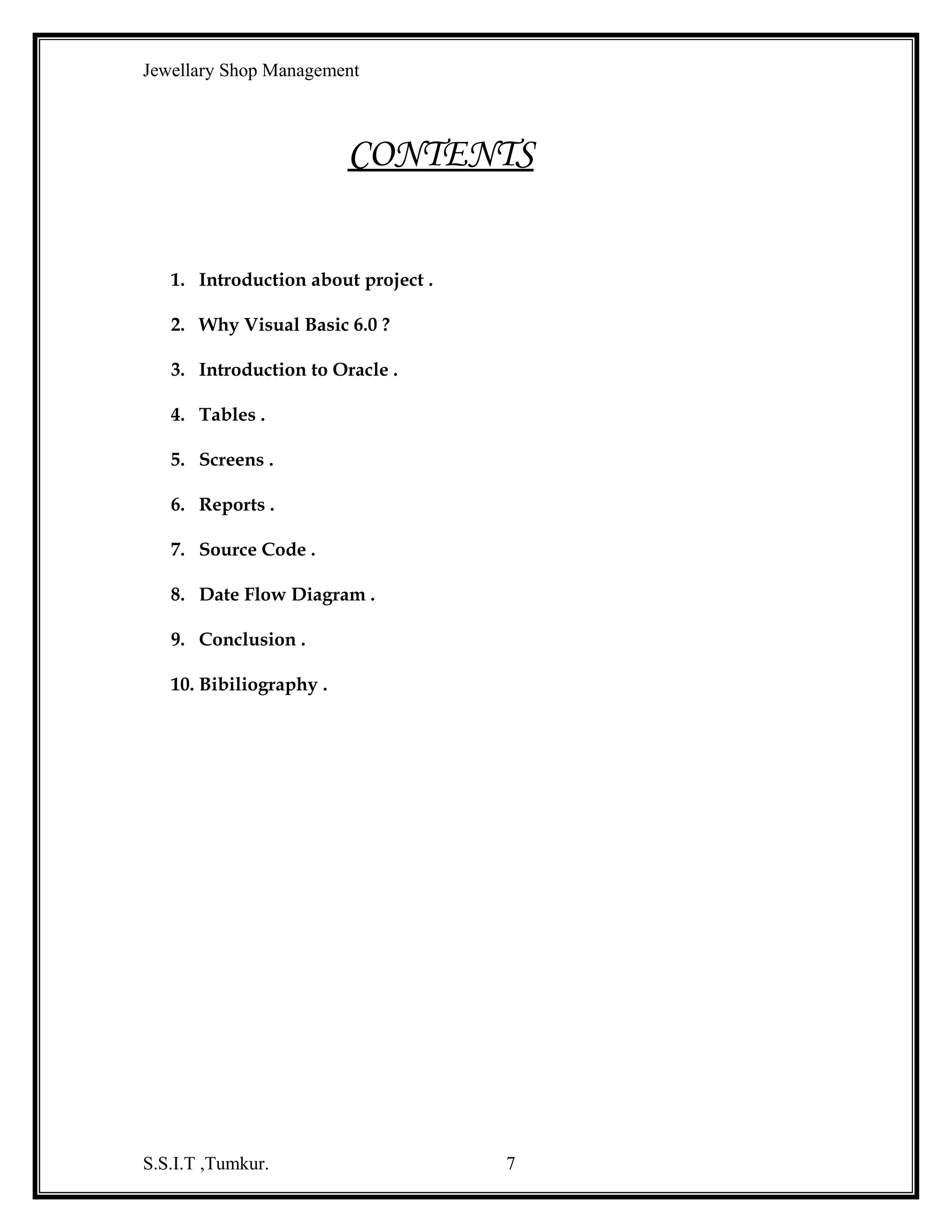Jewellary Shop Management
Graphics programming is another aspect of Visual Basic.

One can create

effective very easily here. Not only that, users can create their own controls that can
be plugged in with other tools using ActiveX. One can also write effective Internet
programs using Visual Basic. All these can do with minimum labor and time.
Visual Basic is a highly interactive programming language.

It has several

features that allow the programmer to develop applications for MS-Windows in an
easy and efficient manner.
Visual Basic follows the standard syntax of basic, except that some new
language features have been added to it to give more flexibility to the programmer.
Visual Basic makes use of GUI for creating robust and powerful applications.
The GUI which enable users to interact with an application. This feature makes it
easier to comprehence things in a quicker and easier way.
The integrated development environment:
One of the most significant changes in Visual Basic 6.0 is the Integrated
Development Environment (IDE). IDE is a term commonly used in the programming
world to describe the interface and environment that we use to create our applications.
It is called integrated because we can access virtually the entire development tool that
we need from one screen called an interface. The IDE is also commonly referred to as
the design environment, or the program. Integrated development is one in which we
can develop, run, test and debug your applications.
The visual basic IDE is made up of a number of components:
♦

Menu Bar

♦

Tool Bar

♦

Project Explorer

♦

Form Layout Window

♦

Toolbox

♦

Form Designer

S.S.I.T ,Tumkur.

7

 