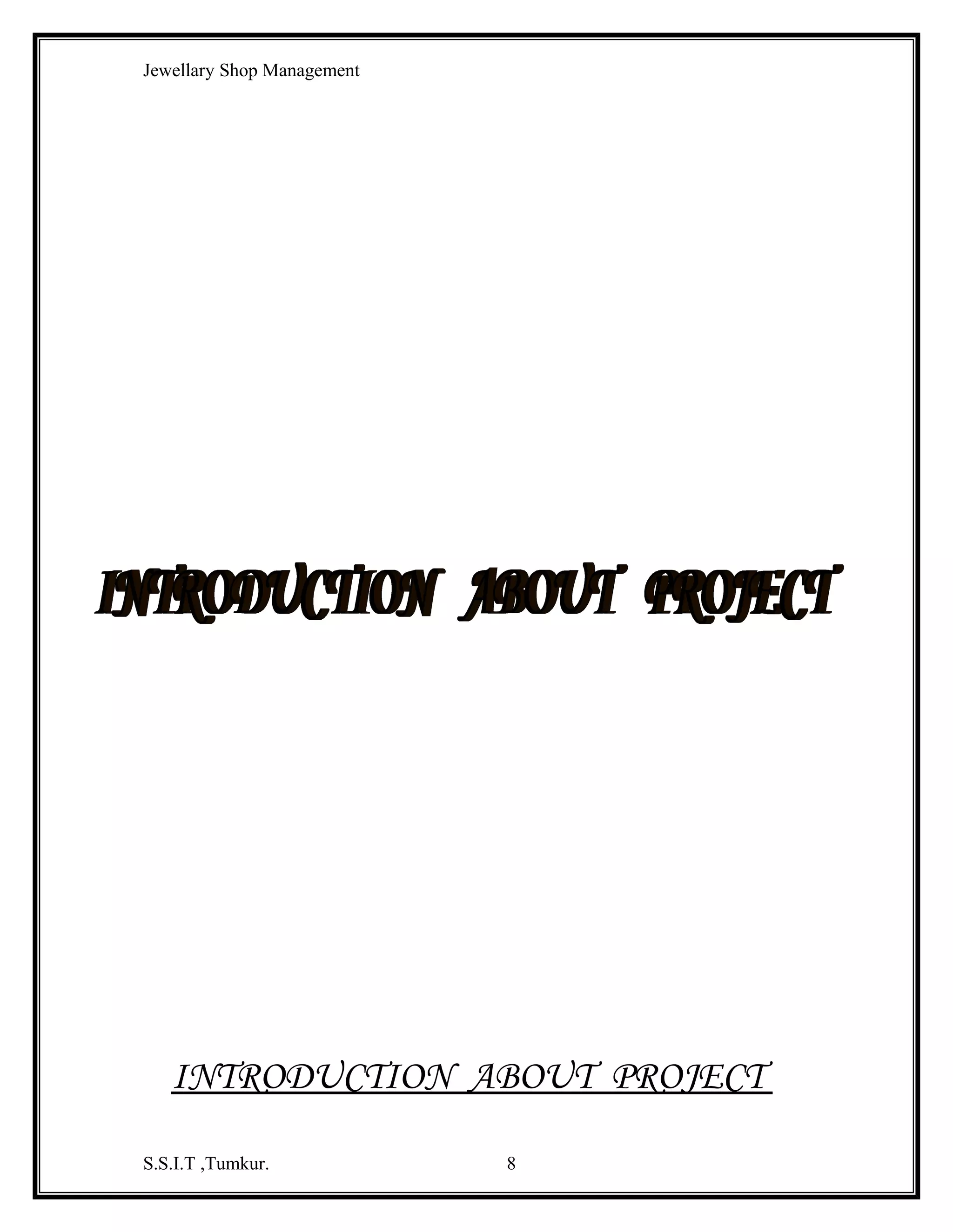 Jewellary Shop Management
Menu Bar - This menu bar displays the commands that are



required to build and application. The main menu items have sub menu items can be
chosen when needed.
Tool Bar - The toolbar consists of picture buttons that are



shortcuts to some of the commonly used Menu items. It gives the quick access to
commonly used menu commands. The tool bar is clicked once to carry out the action
represented by it.
Project Explorer - The window titled project is the project



explorer, which displays the Components of the project.
Form Layout Window - The form layout window is used to



determine the Initial positions of the forms in your application. This window is
useful in applications that use multiple forms.
Tool Box- The toolbox contains a set of controls that are



used to place on a format design time their by creating the user interface area.
Form Designer - The form designer is a main window in the



middle of the screen, and in it you can design and edit the applications user interface.
The same window displays a text editor in which you can enter and edit the
applications code.
The form designer displays two windows for each form:
♦

The form itself(the elements of the visible user interface)

♦

A Code window (the code behind the elements of the form)
Properties Window - The properties window is docked



under the project explorer window. It exposes the various characteristics of selected
objects.
Properties, Methods and Events:
Property -A property is a named attribute of programming object. Properties
define the characteristics of an object such as size, color etc or sometimes the way in
which it behaves. For e.g., a Text box accepts properties such as Enabled, Font, Multi
line, Text, Visible, Width etc.

S.S.I.T ,Tumkur.

8

 