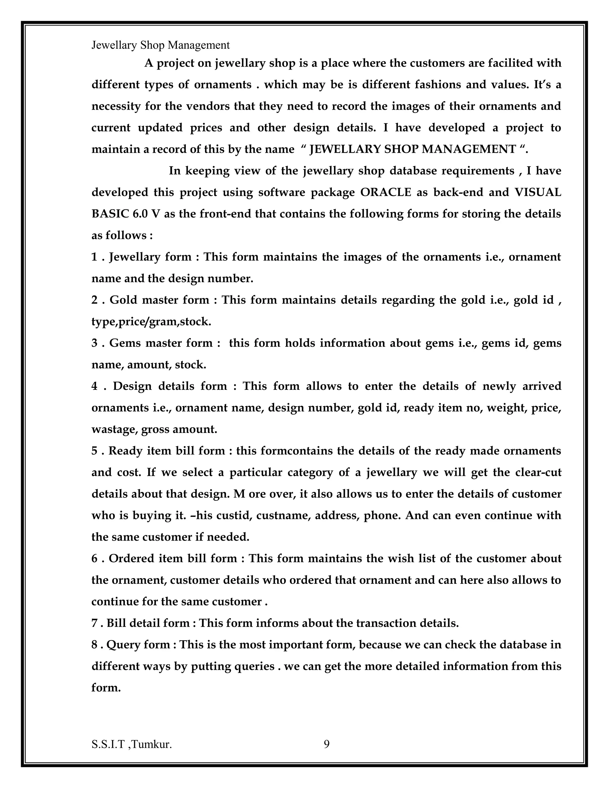 Jewellary Shop Management
Method - A method is an action that can be performed on objects. In object
oriented programming, a method is connected or built-in procedure, a block of code
that can be invoked to impart some action on a particular object.
Event Drive Programming
Events determine the controls reactions to external conditions. They are
various things that can happen in a program. In an event driven application, the
program statements are executed only when a particular event calls a specific part of
the code that is assigned to the event.
Module - A module is set of set statements.
Procedures - Procedures are building blocks of programs. A procedure is a named
sequence of statements executed as unit and it instructs the application how to
perform a certain task.
Control structures - Control structures are programming statements that affect
program execution, based on the outcome of some logical comparison. There are two
types of control structures they are:
1. Decision Structures- These structures enable the program to make decisions
on how it will operate based on test conditions. There are If-Then, If-Then-Else,
Select case.
2. Looping Structures- These structures enable the program to execute a block
of statement indefinite number of times based on a condition. They are while-wend,
do loop, for next.
Record set -A Record set object represents a base table or the records that results from
running a query. The record set objects are used to manipulate the data in database at
the record level.
Menu Editor - to create new menus and menu bars, add new commands to existing
menus, replace existing menu commands with your own commands and change and
delete existing menus and menu bars.

S.S.I.T ,Tumkur.

9

 