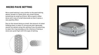 MICRO PAVE SETTING
Micro-pavé setting is very similar to the pavé setting
above, except it is done with very small stones,
sometimes as small as 0.5mm. Micro-pavé is often
done with rows of small diamonds so that it gives a
very sparkly effect.
Due to the stones being so small, the amount of metal
holding them in place in minuscule and I generally
would not advise using this setting if you are planning
to wear the ring everyday as the chances of losing a
stone are quite high with this type of setting.
 