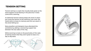 TENSION SETTING
Tension setting is a style that visually looks great as the
stone appears to be floating in the piece but it does
come with a warning.
A traditional tension setting keeps the stone in place
just using the tension of the metal but over time, the
metal starts to loose its memory and this can result in
the stone falling out.
Many jewellers and designers have alleviated this
somewhat by adding a connecting support bar
between the two sides of the ring.
While stunning to look at, the practicality of this style
of setting means that they aren’t great to wear on a
day to day basis.
 