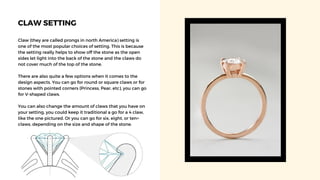 CLAW SETTING
Claw (they are called prongs in north America) setting is
one of the most popular choices of setting. This is because
the setting really helps to show off the stone as the open
sides let light into the back of the stone and the claws do
not cover much of the top of the stone.
There are also quite a few options when it comes to the
design aspects. You can go for round or square claws or for
stones with pointed corners (Princess, Pear, etc), you can go
for V-shaped claws.
You can also change the amount of claws that you have on
your setting, you could keep it traditional a go for a 4 claw,
like the one pictured. Or you can go for six, eight, or ten+
claws, depending on the size and shape of the stone.
 