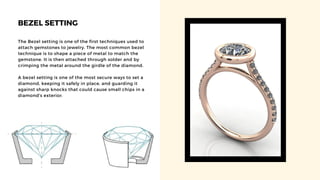 BEZEL SETTING
The Bezel setting is one of the first techniques used to
attach gemstones to jewelry. The most common bezel
technique is to shape a piece of metal to match the
gemstone. It is then attached through solder and by
crimping the metal around the girdle of the diamond.
A bezel setting is one of the most secure ways to set a
diamond, keeping it safely in place, and guarding it
against sharp knocks that could cause small chips in a
diamond's exterior.
 