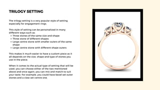 TRILOGY SETTING
Three stones of the same size and shape
Three stone of different shapes
Large centre stone with smaller outers of the same
shape
Large centre stone with different shape outers
The trilogy setting is a very popular style of setting,
especially for engagement rings.
This style of setting can be personalized in many
different ways such as:
This makes it much easier to have a custom piece as it
all depends on the size, shape and type of stones you
use in the piece.
When it comes to the actual type of setting that will be
used, you can choose either of the two mentioned
above and once again, you can mix and match to suit
your taste. For example, you could have bezel set outer
stones and a claw set centre one.
 