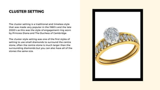 CLUSTER SETTING
The cluster setting is a traditional and timeless style
that was made very popular in the 1980’s and the late
2000’s as this was the style of engagement ring worn
by Princess Diana and The Duchess of Cambridge.
The cluster-style setting was one of the first styles of
setting to use small diamonds to surround the centre
stone, often the centre stone is much larger than the
surrounding diamonds but you can also have all of the
stones the same size.
 