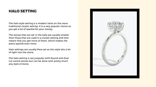 HALO SETTING
The halo style setting is a modern twist on the more
traditional cluster setting. It is a very popular choice as
you get a lot of sparkle for your money.
The stones that are set in the halo are usually smaller
than those that are used in a cluster setting and that
means that you get more of them, which makes the
piece sparkle even more.
Halo settings are usually Pave set as this style lets a lot
of light into the stone.
The halo setting is very popular with Round and Oval
cut centre stones but can be done with pretty much
any style of stone.
 