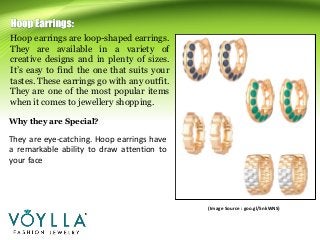 Hoop earrings are loop-shaped earrings.
They are available in a variety of
creative designs and in plenty of sizes.
It’s easy to find the one that suits your
tastes. These earrings go with any outfit.
They are one of the most popular items
when it comes to jewellery shopping.
(Image Source : goo.gl/5nkWNS)
They are eye-catching. Hoop earrings have
a remarkable ability to draw attention to
your face
Why they are Special?
 