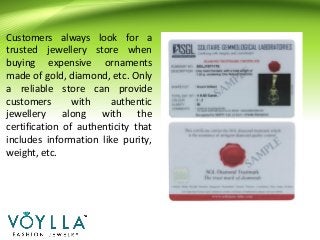 Customers always look for a
trusted jewellery store when
buying expensive ornaments
made of gold, diamond, etc. Only
a reliable store can provide
customers with authentic
jewellery along with the
certification of authenticity that
includes information like purity,
weight, etc.
 
