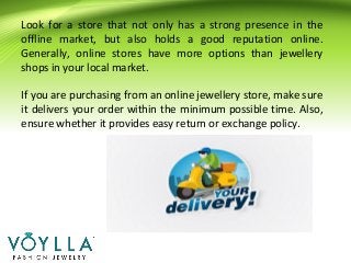 Look for a store that not only has a strong presence in the
offline market, but also holds a good reputation online.
Generally, online stores have more options than jewellery
shops in your local market.
If you are purchasing from an online jewellery store, make sure
it delivers your order within the minimum possible time. Also,
ensure whether it provides easy return or exchange policy.
 