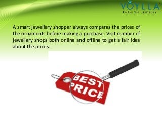 A smart jewellery shopper always compares the prices of
the ornaments before making a purchase. Visit number of
jewellery shops both online and offline to get a fair idea
about the prices.
 