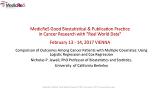  
  
  
MedicReS  Good  Biosta/s/cal  &  Publica/on  Prac/ce  
in  Cancer  Research  with  "Real  World  Data"    
February  13  -­‐  14,  2017  VIENNA  
Comparison	
  of	
  Outcomes	
  Among	
  Cancer	
  Pa4ents	
  with	
  Mul4ple	
  Covariates:	
  Using	
  
Logis4c	
  Regression	
  and	
  Cox	
  Regression	
  	
  
Nicholas	
  P.	
  Jewell,	
  PhD	
  Professor	
  of	
  Biosta4s4cs	
  and	
  Sta4s4cs.	
  	
  
University	
  	
  of	
  California	
  Berkeley	
  
 