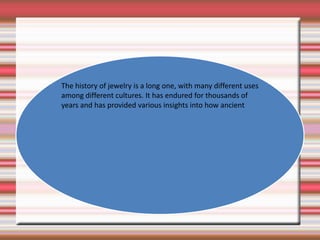 The history of jewelry is a long one, with many different uses among different cultures. It has endured for thousands of years and has provided various insights into how ancient 