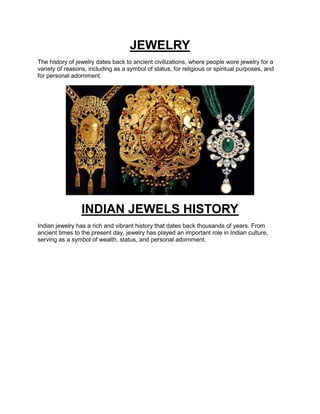 JEWELRY
The history of jewelry dates back to ancient civilizations, where people wore jewelry for a
variety of reasons, including as a symbol of status, for religious or spiritual purposes, and
for personal adornment.
INDIAN JEWELS HISTORY
Indian jewelry has a rich and vibrant history that dates back thousands of years. From
ancient times to the present day, jewelry has played an important role in Indian culture,
serving as a symbol of wealth, status, and personal adornment.
 