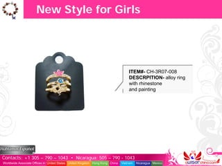 New Style for Girls




                                                                                   ITEM#- CH-3R07-008
                                                                                   DESCRPITION- alloy ring
                                                                                   with rhinestone
                                                                                   and painting




Contacts: +1 305 – 790 – 1043 • Nicaragua: 505 – 790 - 1043
Worldwide Associate Offices in: United States United Kingdom Hong Kong China   Vietnam   Nicaragua Mexico
 