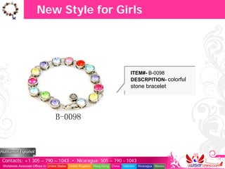 New Style for Girls




                                                                                   ITEM#- B-0098
                                                                                   DESCRPITION- colorful
                                                                                   stone bracelet




Contacts: +1 305 – 790 – 1043 • Nicaragua: 505 – 790 - 1043
Worldwide Associate Offices in: United States United Kingdom Hong Kong China   Vietnam   Nicaragua Mexico
 