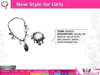 New Style for Girls




                                                                                  ITEM#- MRN022
                                                                                  DESCRPITION- Jewelry Set:
                                                                                  Material: natural stone,
                                                                                  alloy pendant, leather;
                                                                                  Nickel free/lead free;




Contacts: +1 305 – 790 – 1043 • Nicaragua: 505 – 790 - 1043
Worldwide Associate Offices in: United States United Kingdom Hong Kong China   Vietnam   Nicaragua Mexico
 