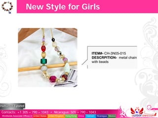 New Style for Girls




                                                                                   ITEM#- CH-3N05-015
                                                                                   DESCRPITION- metal chain
                                                                                   with beads




Contacts: +1 305 – 790 – 1043 • Nicaragua: 505 – 790 - 1043
Worldwide Associate Offices in: United States United Kingdom Hong Kong China   Vietnam   Nicaragua Mexico
 