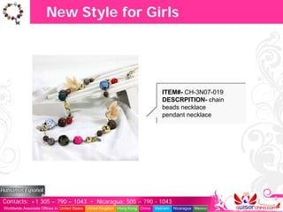 New Style for Girls




                                                                                  ITEM#- CH-3N07-019
                                                                                  DESCRPITION- chain
                                                                                  beads necklace
                                                                                  pendant necklace




Contacts: +1 305 – 790 – 1043 • Nicaragua: 505 – 790 - 1043
Worldwide Associate Offices in: United States United Kingdom Hong Kong China   Vietnam   Nicaragua Mexico
 