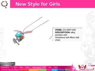 New Style for Girls




                                                                                   ITEM#- CH-3N07-009
                                                                                   DESCRPITION- alloy
                                                                                   pendant with
                                                                                   rhinestone with 86cm ball
                                                                                   chian




Contacts: +1 305 – 790 – 1043 • Nicaragua: 505 – 790 - 1043
Worldwide Associate Offices in: United States United Kingdom Hong Kong China   Vietnam   Nicaragua Mexico
 
