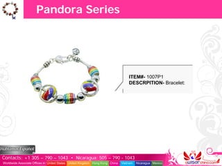 Pandora Series




                                                                                   ITEM#- 1007P1
                                                                                   DESCRPITION- Bracelet:




Contacts: +1 305 – 790 – 1043 • Nicaragua: 505 – 790 - 1043
Worldwide Associate Offices in: United States United Kingdom Hong Kong China   Vietnam   Nicaragua Mexico
 