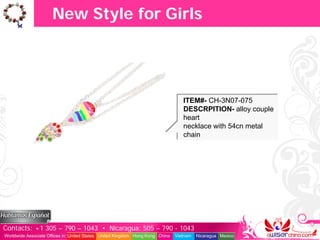 New Style for Girls




                                                                                  ITEM#- CH-3N07-075
                                                                                  DESCRPITION- alloy couple
                                                                                  heart
                                                                                  necklace with 54cn metal
                                                                                  chain




Contacts: +1 305 – 790 – 1043 • Nicaragua: 505 – 790 - 1043
Worldwide Associate Offices in: United States United Kingdom Hong Kong China   Vietnam   Nicaragua Mexico
 