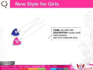 New Style for Girls




                                                                                  ITEM#- CH-3N07-093
                                                                                  DESCRPITION- couple metal
                                                                                  heart necklace
                                                                                  with 51cm metal ball chain




Contacts: +1 305 – 790 – 1043 • Nicaragua: 505 – 790 - 1043
Worldwide Associate Offices in: United States United Kingdom Hong Kong China   Vietnam   Nicaragua Mexico
 