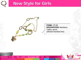 New Style for Girls




                                                                                  ITEM#- YP-08
                                                                                  DESCRPITION- Necklace:
                                                                                  1)alloy, stone;
                                                                                  2)Nickel free/lead free;




Contacts: +1 305 – 790 – 1043 • Nicaragua: 505 – 790 - 1043
Worldwide Associate Offices in: United States United Kingdom Hong Kong China   Vietnam   Nicaragua Mexico
 